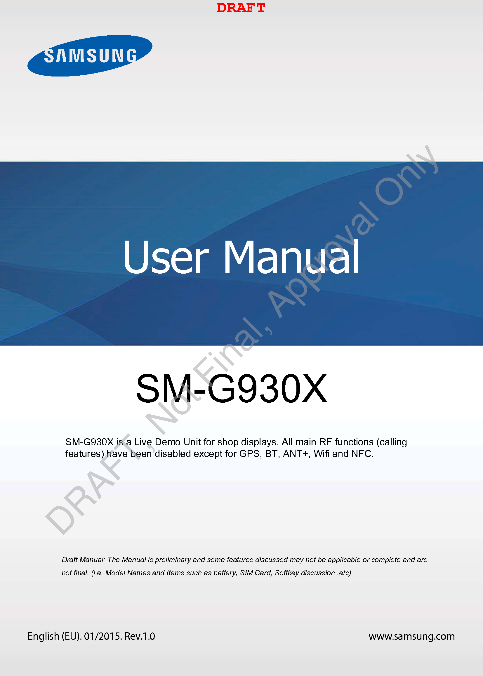 www.samsung.comUser ManualEnglish (EU). 01/2015. Rev.1.0a ana  ana  na and  a dd a n  aa   and a n na  d a and   a a  ad  dn SM-G930X DRAFTSM-G930X is a Live Demo Unit for shop displays. All main RF functions (calling features) have been disabled except for GPS, BT, ANT+, Wifi and NFC.DRAFT, Not Final, Approval Only