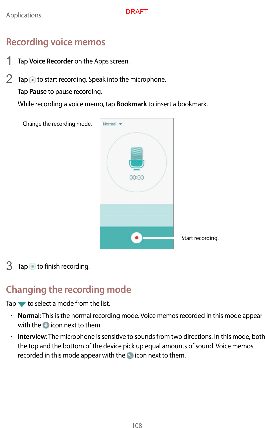 Applications108Recording voice memos1  Tap Voice Recorder on the Apps screen.2  Tap   to start recording. Speak into the microphone.Tap Pause to pause recording.While recording a voice memo, tap Bookmark to insert a bookmark.Change the recording mode.Start recording.3  Tap   to finish recording.Changing the recording modeTap   to select a mode from the list.•Normal: This is the normal recording mode. Voice memos recorded in this mode appear with the   icon next to them.•Interview: The microphone is sensitive to sounds from two directions. In this mode, both the top and the bottom of the device pick up equal amounts of sound. Voice memos recorded in this mode appear with the   icon next to them.DRAFT