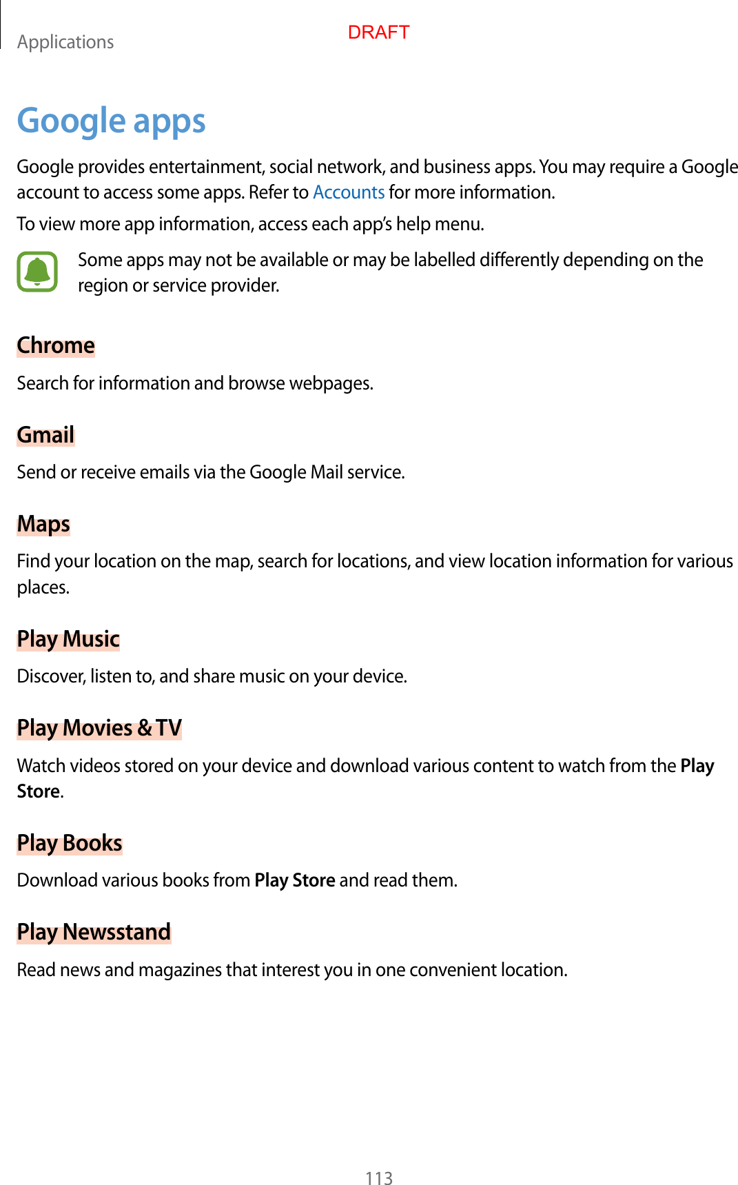 Applications113Google appsGoogle provides entertainment, social network, and business apps. You may require a Google account to access some apps. Refer to Accounts for more information.To view more app information, access each app’s help menu.Some apps may not be available or may be labelled differently depending on the region or service provider.ChromeSearch for information and browse webpages.GmailSend or receive emails via the Google Mail service.MapsFind your location on the map, search for locations, and view location information for various places.Play MusicDiscover, listen to, and share music on your device.Play Movies &amp; TVWatch videos stored on your device and download various content to watch from the Play Store.Play BooksDownload various books from Play Store and read them.Play NewsstandRead news and magazines that interest you in one convenient location.DRAFT