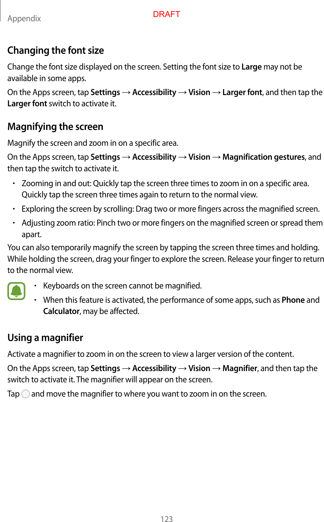 Appendix123Changing the font sizeChange the font size displayed on the screen. Setting the font size to Large may not be available in some apps.On the Apps screen, tap Settings  Accessibility  Vision  Larger font, and then tap the Larger font switch to activate it.Magnifying the screenMagnify the screen and zoom in on a specific area.On the Apps screen, tap Settings  Accessibility  Vision  Magnification gestures, and then tap the switch to activate it.•Zooming in and out: Quickly tap the screen three times to zoom in on a specific area.Quickly tap the screen three times again to return to the normal view.•Exploring the screen by scrolling: Drag two or more fingers across the magnified screen.•Adjusting zoom ratio: Pinch two or more fingers on the magnified screen or spread themapart.You can also temporarily magnify the screen by tapping the screen three times and holding. While holding the screen, drag your finger to explore the screen. Release your finger to return to the normal view.•Keyboards on the screen cannot be magnified.•When this feature is activated, the performance of some apps, such as Phone andCalculator, may be affected.Using a magnifierActivate a magnifier to zoom in on the screen to view a larger version of the content.On the Apps screen, tap Settings  Accessibility  Vision  Magnifier, and then tap the switch to activate it. The magnifier will appear on the screen.Tap   and move the magnifier to where you want to zoom in on the screen.DRAFT
