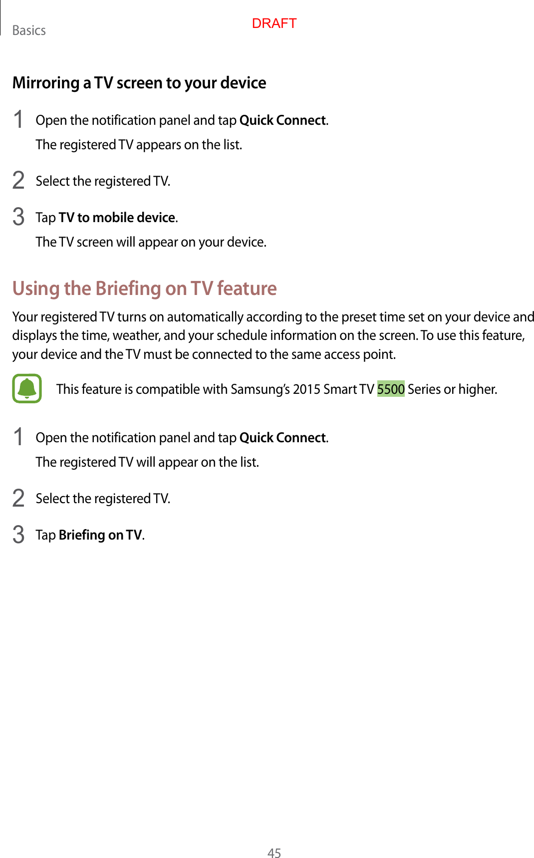 Basics45Mirroring a TV screen to your device1  Open the notification panel and tap Quick Connect.The registered TV appears on the list.2  Select the registered TV.3  Tap TV to mobile device.The TV screen will appear on your device.Using the Briefing on TV featureYour registered TV turns on automatically according to the preset time set on your device and displays the time, weather, and your schedule information on the screen. To use this feature, your device and the TV must be connected to the same access point.This feature is compatible with Samsung’s 2015 Smart TV 5500 Series or higher.1  Open the notification panel and tap Quick Connect.The registered TV will appear on the list.2  Select the registered TV.3  Tap Briefing on TV.DRAFT