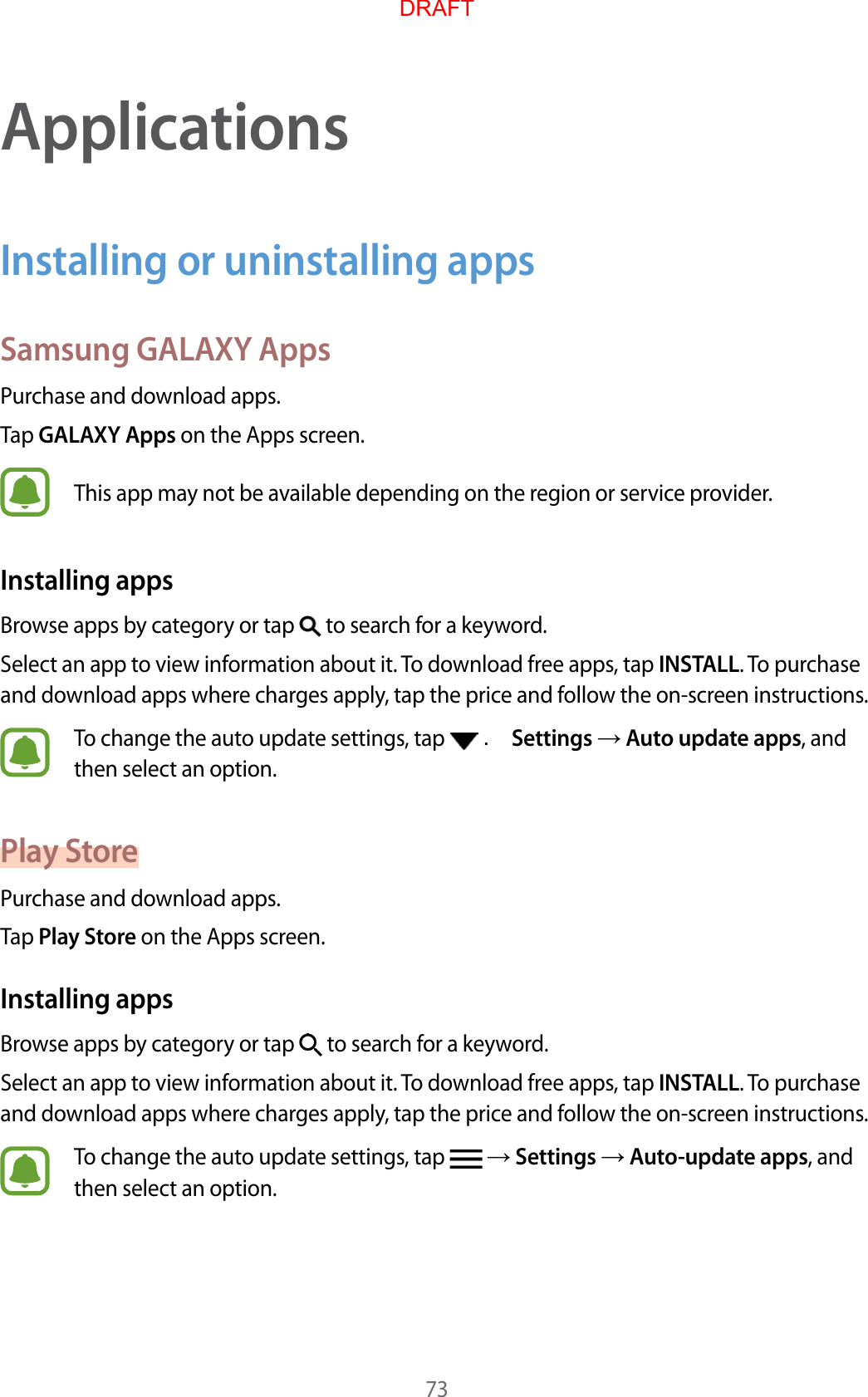 73ApplicationsInstalling or uninstalling appsSamsung GALAXY AppsPurchase and download apps.Tap GALAXY Apps on the Apps screen.This app may not be available depending on the region or service provider.Installing appsBrowse apps by category or tap   to search for a keyword.Select an app to view information about it. To download free apps, tap INSTALL. To purchase and download apps where charges apply, tap the price and follow the on-screen instructions.To change the auto update settings, tap   . Settings  Auto update apps, and then select an option.Play StorePurchase and download apps.Tap Play Store on the Apps screen.Installing appsBrowse apps by category or tap   to search for a keyword.Select an app to view information about it. To download free apps, tap INSTALL. To purchase and download apps where charges apply, tap the price and follow the on-screen instructions.To change the auto update settings, tap    Settings  Auto-update apps, and then select an option.DRAFT