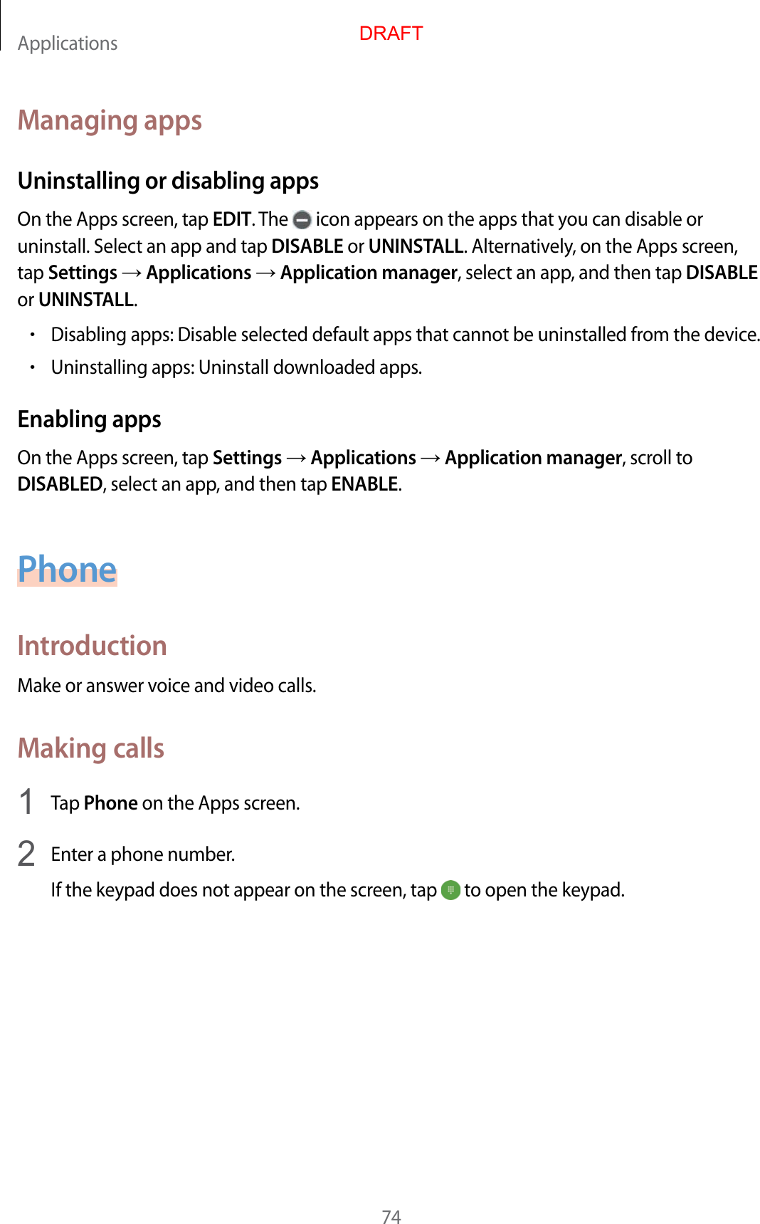Applications74Managing appsUninstalling or disabling appsOn the Apps screen, tap EDIT. The   icon appears on the apps that you can disable or uninstall. Select an app and tap DISABLE or UNINSTALL. Alternatively, on the Apps screen, tap Settings  Applications  Application manager, select an app, and then tap DISABLE or UNINSTALL.•Disabling apps: Disable selected default apps that cannot be uninstalled from the device.•Uninstalling apps: Uninstall downloaded apps.Enabling appsOn the Apps screen, tap Settings  Applications  Application manager, scroll to DISABLED, select an app, and then tap ENABLE.PhoneIntroductionMake or answer voice and video calls.Making calls1  Tap Phone on the Apps screen.2  Enter a phone number.If the keypad does not appear on the screen, tap   to open the keypad.DRAFT