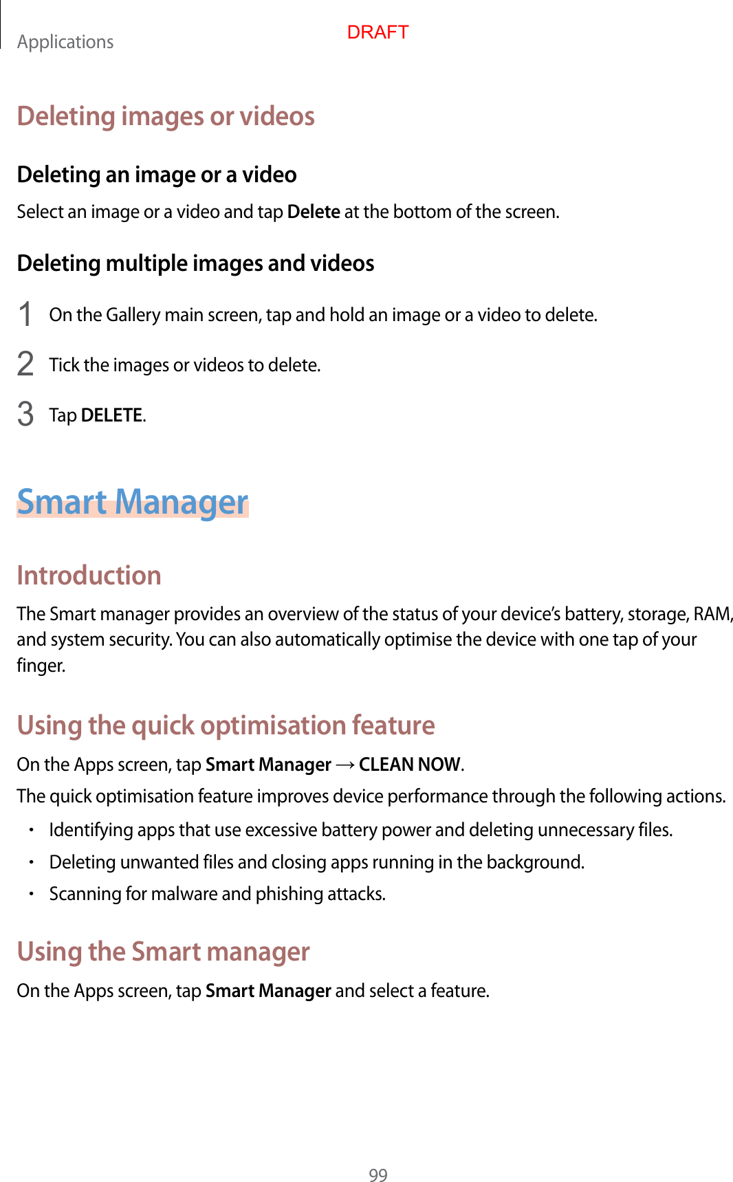Applications99Deleting images or videosDeleting an image or a videoSelect an image or a video and tap Delete at the bottom of the screen.Deleting multiple images and videos1  On the Gallery main screen, tap and hold an image or a video to delete.2  Tick the images or videos to delete.3  Tap DELETE.Smart ManagerIntroductionThe Smart manager provides an overview of the status of your device’s battery, storage, RAM, and system security. You can also automatically optimise the device with one tap of your finger.Using the quick optimisation featureOn the Apps screen, tap Smart Manager  CLEAN NOW.The quick optimisation feature improves device performance through the following actions.•Identifying apps that use excessive battery power and deleting unnecessary files.•Deleting unwanted files and closing apps running in the background.•Scanning for malware and phishing attacks.Using the Smart managerOn the Apps screen, tap Smart Manager and select a feature.DRAFT