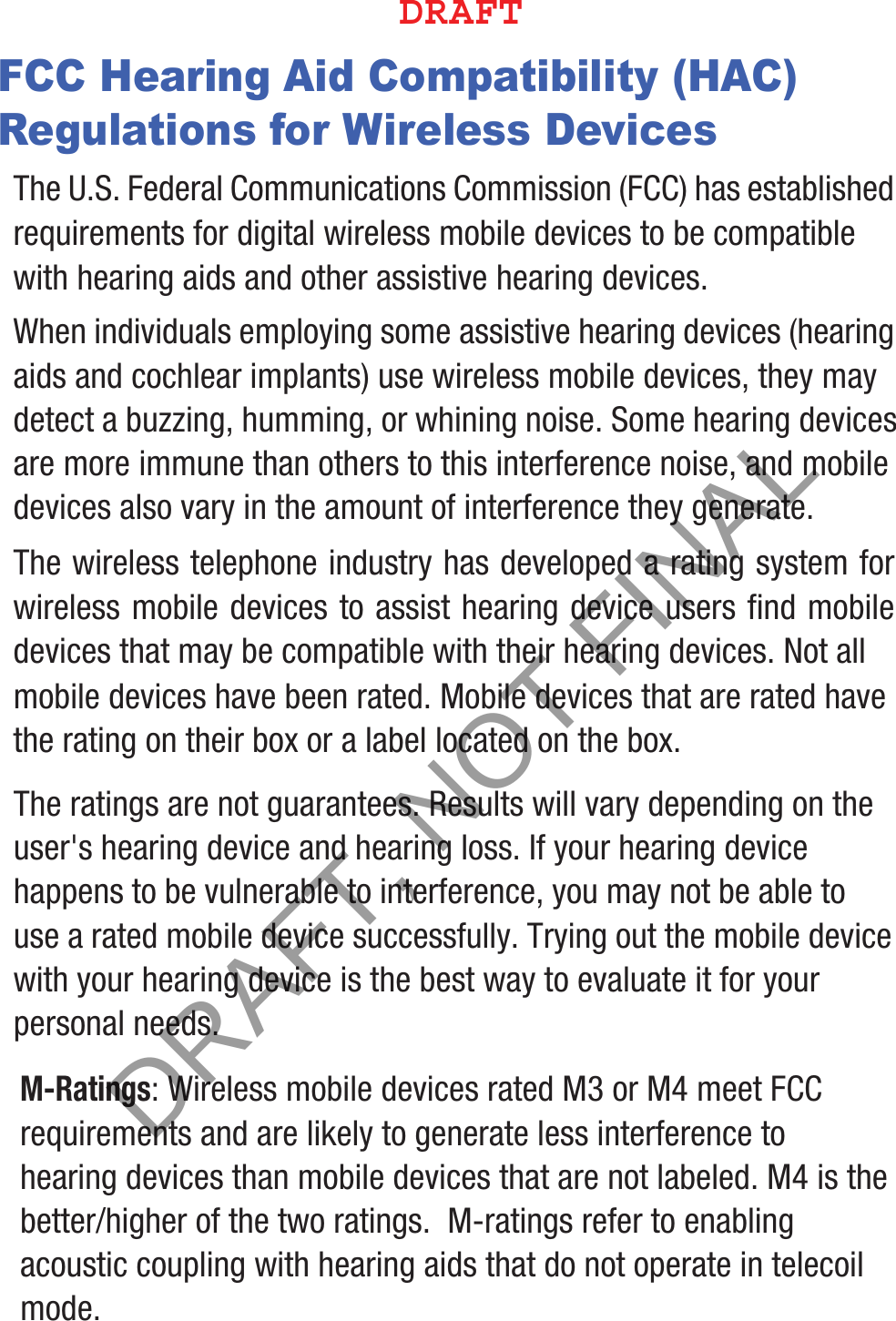 FCC Hearing Aid Compatibility (HAC) Regulations for Wireless DevicesThe U.S. Federal Communications Commission (FCC) has established requirements for digital wireless mobile devices to be compatible with hearing aids and other assistive hearing devices.When individuals employing some assistive hearing devices (hearing aids and cochlear implants) use wireless mobile devices, they may detect a buzzing, humming, or whining noise. Some hearing devices are more immune than others to this interference noise, and mobile devices also vary in the amount of interference they generate.The wireless telephone industry has developed a rating system for wireless mobile devices to assist hearing device users find mobile devices that may be compatible with their hearing devices. Not all mobile devices have been rated. Mobile devices that are rated have the rating on their box or a label located on the box.The ratings are not guarantees. Results will vary depending on the user&apos;s hearing device and hearing loss. If your hearing device happens to be vulnerable to interference, you may not be able to use a rated mobile device successfully. Trying out the mobile device with your hearing device is the best way to evaluate it for your personal needs.M-Ratings: Wireless mobile devices rated M3 or M4 meet FCC requirements and are likely to generate less interference to hearing devices than mobile devices that are not labeled. M4 is the better/higher of the two ratings.  M-ratings refer to enabling acoustic coupling with hearing aids that do not operate in telecoil mode.%3&quot;&apos;5DRAFT, NOT FINAL