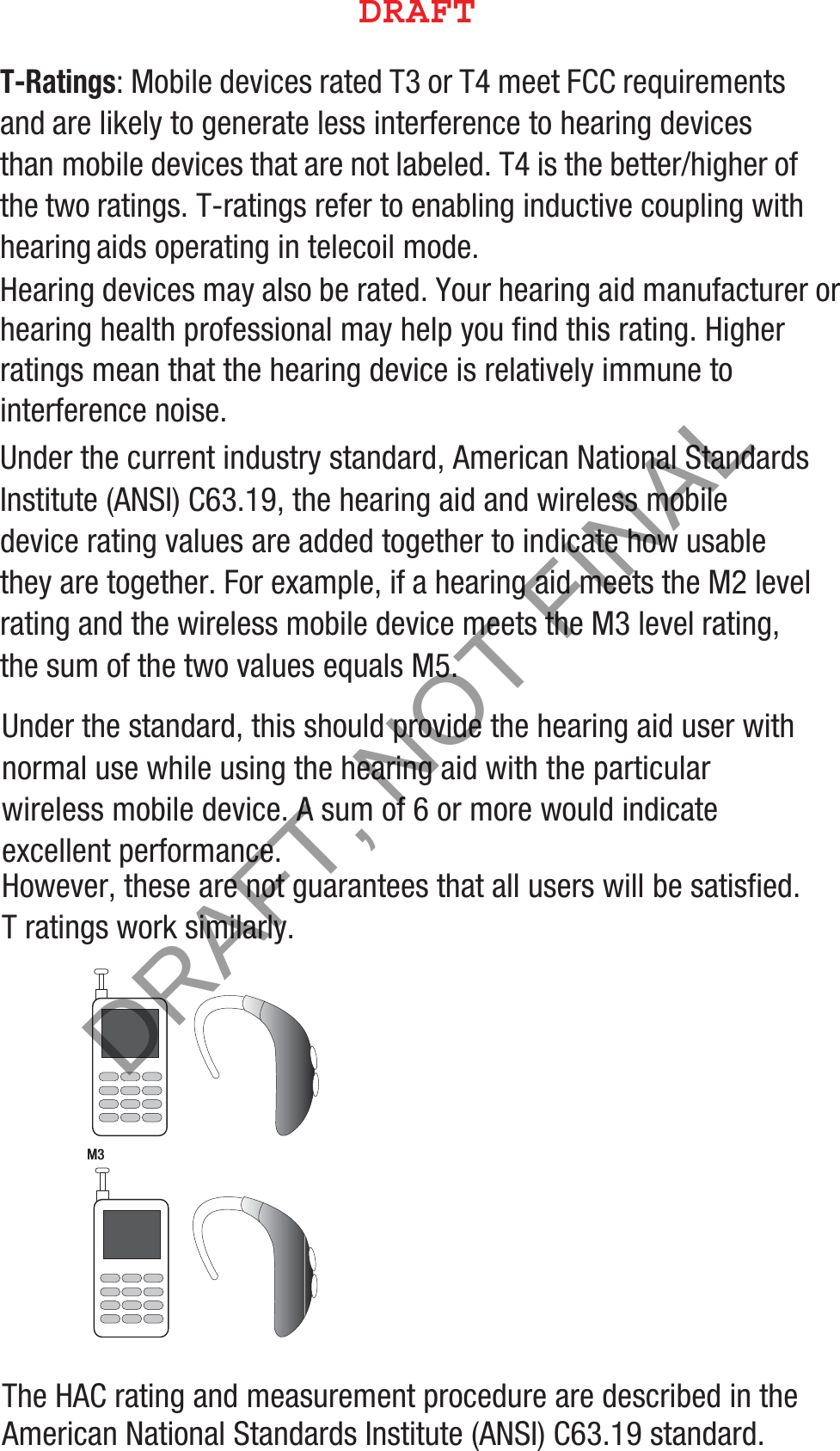 T-Ratings: Mobile devices rated T3 or T4 meet FCC requirements and are likely to generate less interference to hearing devices than mobile devices that are not labeled. T4 is the better/higher of the two ratings. T-ratings refer to enabling inductive coupling with hearing aids operating in telecoil mode.Hearing devices may also be rated. Your hearing aid manufacturer or hearing health professional may help you find this rating. Higher ratings mean that the hearing device is relatively immune to interference noise. Under the current industry standard, American National Standards Institute (ANSI) C63.19, the hearing aid and wireless mobile device rating values are added together to indicate how usable they are together. For example, if a hearing aid meets the M2 level rating and the wireless mobile device meets the M3 level rating, the sum of the two values equals M5. Under the standard, this should provide the hearing aid user with normal use while using the hearing aid with the particular wireless mobile device. A sum of 6 or more would indicate excellent performance.  However, these are not guarantees that all users will be satisfied. T ratings work similarly.The HAC rating and measurement procedure are described in the American National Standards Institute (ANSI) C63.19 standard.   M3       M3        %3&quot;&apos;5DRAFT, NOT FINAL