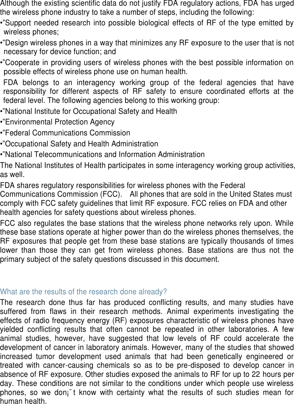 Although the existing scientific data do not justify FDA regulatory actions, FDA has urged the wireless phone industry to take a number of steps, including the following: •”Support needed research into possible biological effects of RF of the type emitted  by wireless phones; •”Design wireless phones in a way that minimizes any RF exposure to the user that is not necessary for device function; and •”Cooperate in providing users of wireless phones with the best possible information on possible effects of wireless phone use on human health. FDA  belongs  to  an  interagency  working  group  of  the  federal  agencies  that  have responsibility  for  different  aspects  of  RF  safety  to  ensure  coordinated  efforts  at  the federal level. The following agencies belong to this working group: •”National Institute for Occupational Safety and Health •”Environmental Protection Agency •”Federal Communications Commission •”Occupational Safety and Health Administration •”National Telecommunications and Information Administration The National Institutes of Health participates in some interagency working group activities, as well. FDA shares regulatory responsibilities for wireless phones with the Federal Communications Commission (FCC).    All phones that are sold in the United States must comply with FCC safety guidelines that limit RF exposure. FCC relies on FDA and other health agencies for safety questions about wireless phones. FCC also regulates the base stations that the wireless phone networks rely upon. While these base stations operate at higher power than do the wireless phones themselves, the RF exposures that people get from these base stations are typically thousands of times lower  than  those  they  can  get  from  wireless  phones.  Base  stations  are  thus  not  the primary subject of the safety questions discussed in this document.   What are the results of the research done already? The  research  done  thus  far  has  produced  conflicting  results,  and  many  studies  have suffered  from  flaws  in  their  research  methods.  Animal  experiments  investigating  the effects of radio frequency energy (RF) exposures characteristic of wireless phones have yielded  conflicting  results  that  often  cannot  be  repeated  in  other  laboratories.  A  few animal  studies,  however,  have  suggested  that  low  levels  of  RF  could  accelerate  the development of cancer in laboratory animals. However, many of the studies that showed increased  tumor  development  used  animals  that  had  been  genetically  engineered  or treated  with  cancer-causing  chemicals  so  as  to  be  pre-disposed  to  develop  cancer  in absence of RF exposure. Other studies exposed the animals to RF for up to 22 hours per day. These conditions are not similar to the conditions under which people use wireless phones,  so  we  don¡¯t  know  with  certainty  what  the  results  of  such  studies  mean  for human health.    