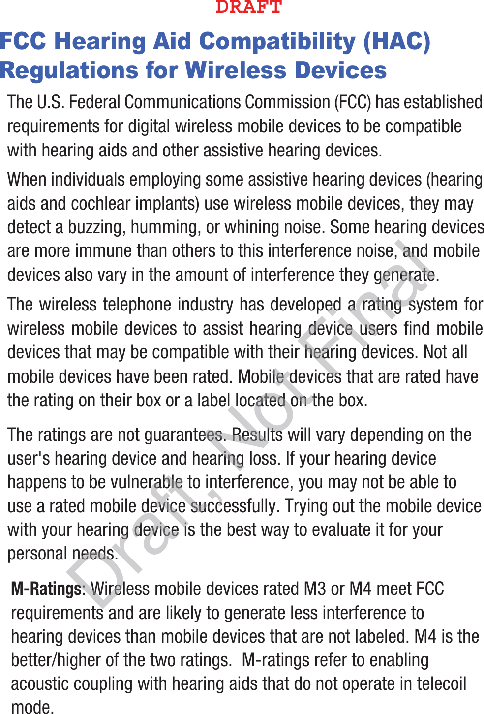 FCC Hearing Aid Compatibility (HAC) Regulations for Wireless DevicesThe U.S. Federal Communications Commission (FCC) has established requirements for digital wireless mobile devices to be compatible with hearing aids and other assistive hearing devices.When individuals employing some assistive hearing devices (hearing aids and cochlear implants) use wireless mobile devices, they may detect a buzzing, humming, or whining noise. Some hearing devices are more immune than others to this interference noise, and mobile devices also vary in the amount of interference they generate.The wireless telephone industry has developed a rating system for wireless mobile devices to assist hearing device users find mobile devices that may be compatible with their hearing devices. Not all mobile devices have been rated. Mobile devices that are rated have the rating on their box or a label located on the box.The ratings are not guarantees. Results will vary depending on the user&apos;s hearing device and hearing loss. If your hearing device happens to be vulnerable to interference, you may not be able to use a rated mobile device successfully. Trying out the mobile device with your hearing device is the best way to evaluate it for your personal needs.M-Ratings: Wireless mobile devices rated M3 or M4 meet FCC requirements and are likely to generate less interference to hearing devices than mobile devices that are not labeled. M4 is the better/higher of the two ratings.  M-ratings refer to enabling acoustic coupling with hearing aids that do not operate in telecoil mode.%3&quot;&apos;5Draft, Not Final