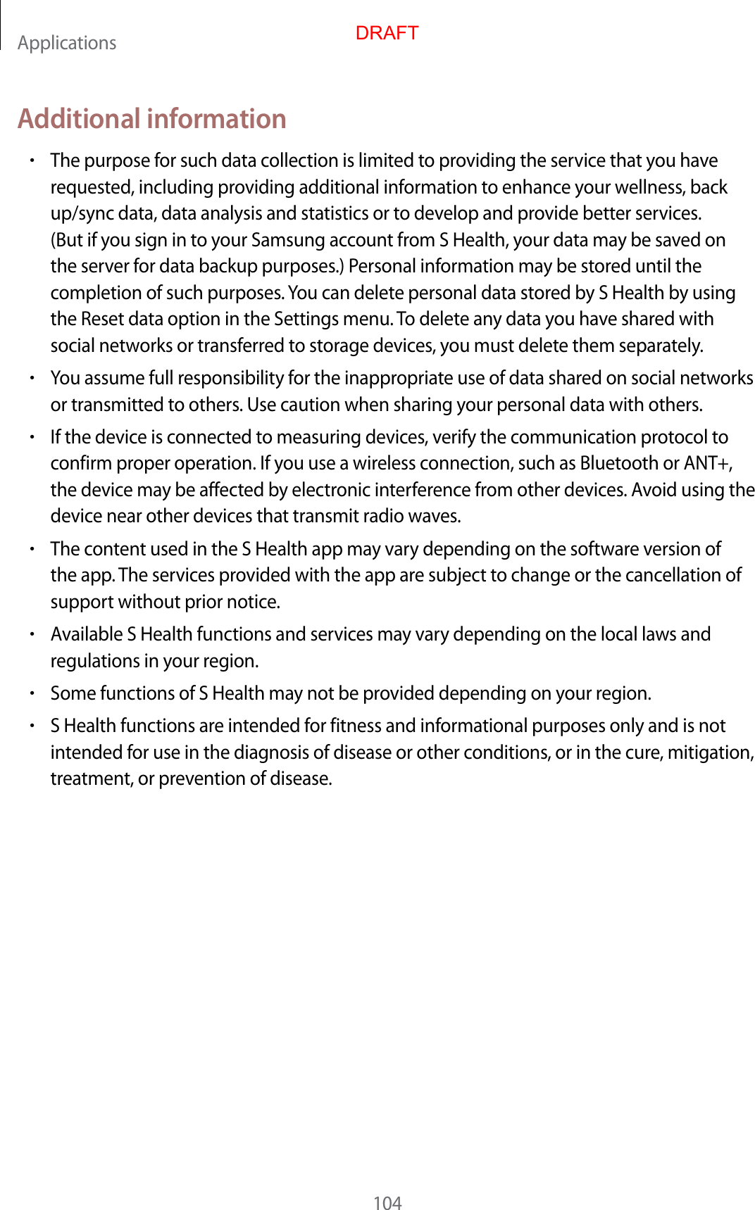 Applications104Additional information•The purpose for such data collection is limited to providing the service that you have requested, including providing additional information to enhance your wellness, back up/sync data, data analysis and statistics or to develop and provide better services. (But if you sign in to your Samsung account from S Health, your data may be saved on the server for data backup purposes.) Personal information may be stored until the completion of such purposes. You can delete personal data stored by S Health by using the Reset data option in the Settings menu. To delete any data you have shared with social networks or transferred to storage devices, you must delete them separately.•You assume full responsibility for the inappropriate use of data shared on social networks or transmitted to others. Use caution when sharing your personal data with others.•If the device is connected to measuring devices, verify the communication protocol to confirm proper operation. If you use a wireless connection, such as Bluetooth or ANT+, the device may be affected by electronic interference from other devices. Avoid using the device near other devices that transmit radio waves.•The content used in the S Health app may vary depending on the software version of the app. The services provided with the app are subject to change or the cancellation of support without prior notice.•Available S Health functions and services may vary depending on the local laws and regulations in your region.•Some functions of S Health may not be provided depending on your region.•S Health functions are intended for fitness and informational purposes only and is not intended for use in the diagnosis of disease or other conditions, or in the cure, mitigation, treatment, or prevention of disease.DRAFT