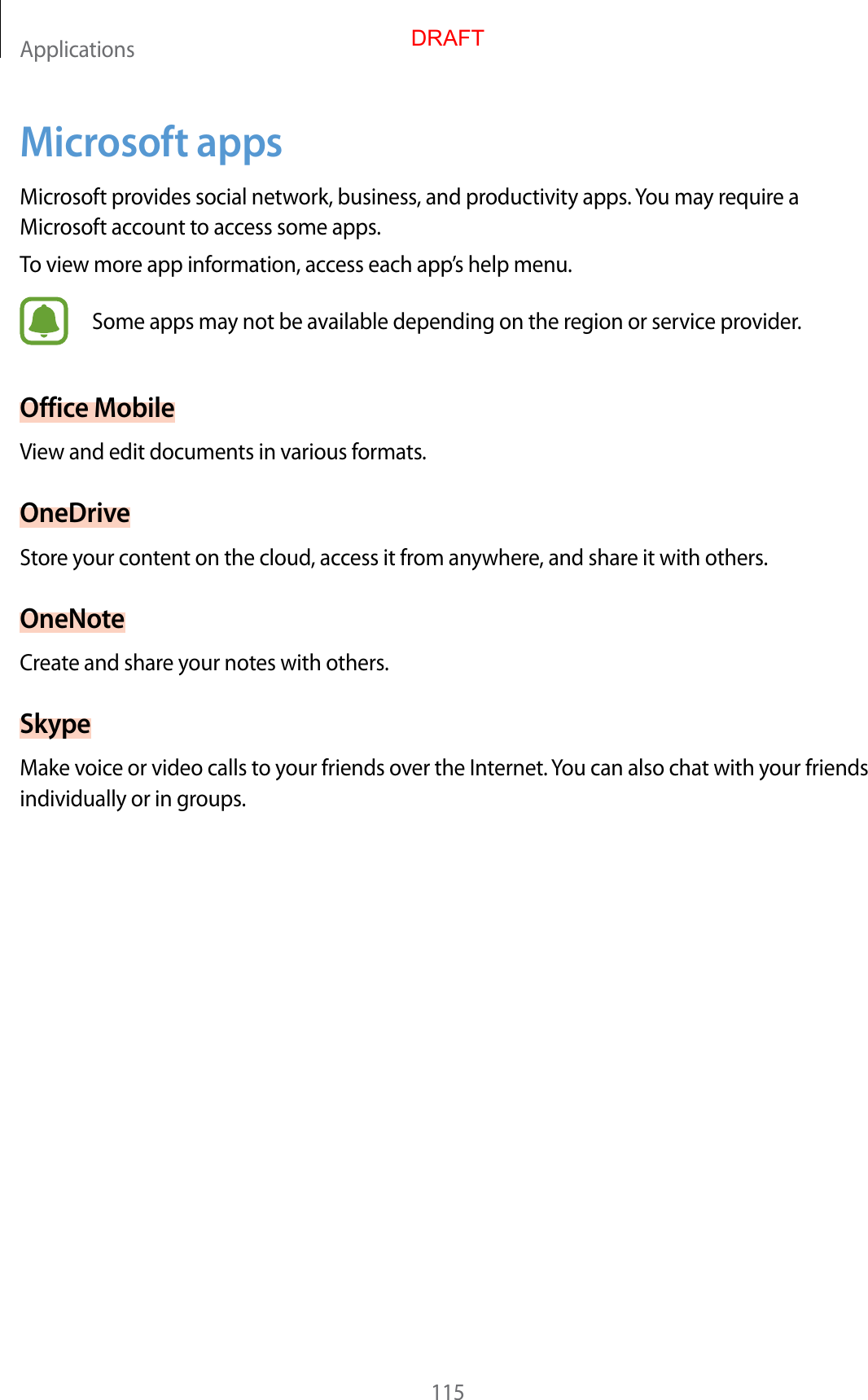 Applications115Microsoft appsMicrosoft provides social network, business, and productivity apps. You may require a Microsoft account to access some apps.To view more app information, access each app’s help menu.Some apps may not be available depending on the region or service provider.Office MobileView and edit documents in various formats.OneDriveStore your content on the cloud, access it from anywhere, and share it with others.OneNoteCreate and share your notes with others.SkypeMake voice or video calls to your friends over the Internet. You can also chat with your friends individually or in groups.DRAFT