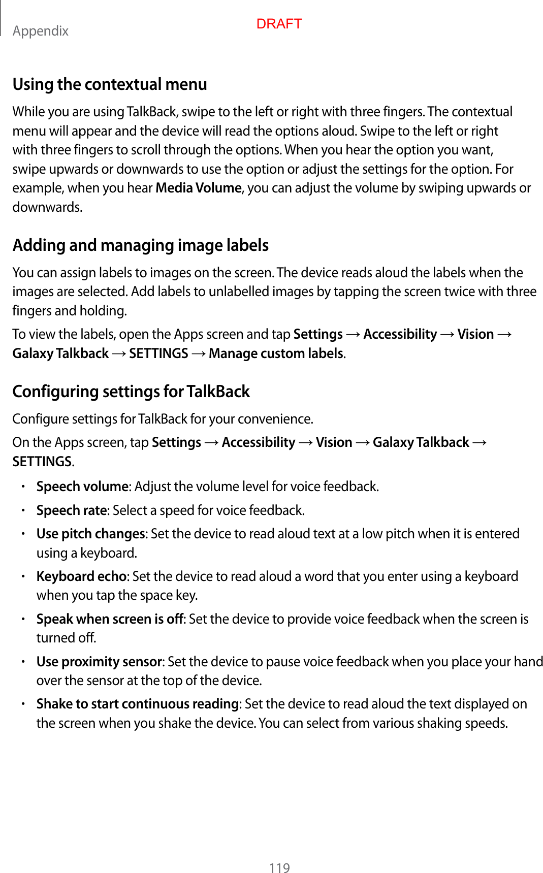 Appendix119Using the contextual menuWhile you are using TalkBack, swipe to the left or right with three fingers. The contextual menu will appear and the device will read the options aloud. Swipe to the left or right with three fingers to scroll through the options. When you hear the option you want, swipe upwards or downwards to use the option or adjust the settings for the option. For example, when you hear Media Volume, you can adjust the volume by swiping upwards or downwards.Adding and managing image labelsYou can assign labels to images on the screen. The device reads aloud the labels when the images are selected. Add labels to unlabelled images by tapping the screen twice with three fingers and holding.To view the labels, open the Apps screen and tap Settings  Accessibility  Vision  Galaxy Talkback  SETTINGS  Manage custom labels.Configuring settings for TalkBackConfigure settings for TalkBack for your convenience.On the Apps screen, tap Settings  Accessibility  Vision  Galaxy Talkback  SETTINGS.•Speech volume: Adjust the volume level for voice feedback.•Speech rate: Select a speed for voice feedback.•Use pitch changes: Set the device to read aloud text at a low pitch when it is entered using a keyboard.•Keyboard echo: Set the device to read aloud a word that you enter using a keyboard when you tap the space key.•Speak when screen is off: Set the device to provide voice feedback when the screen is turned off.•Use proximity sensor: Set the device to pause voice feedback when you place your hand over the sensor at the top of the device.•Shake to start continuous reading: Set the device to read aloud the text displayed on the screen when you shake the device. You can select from various shaking speeds.DRAFT