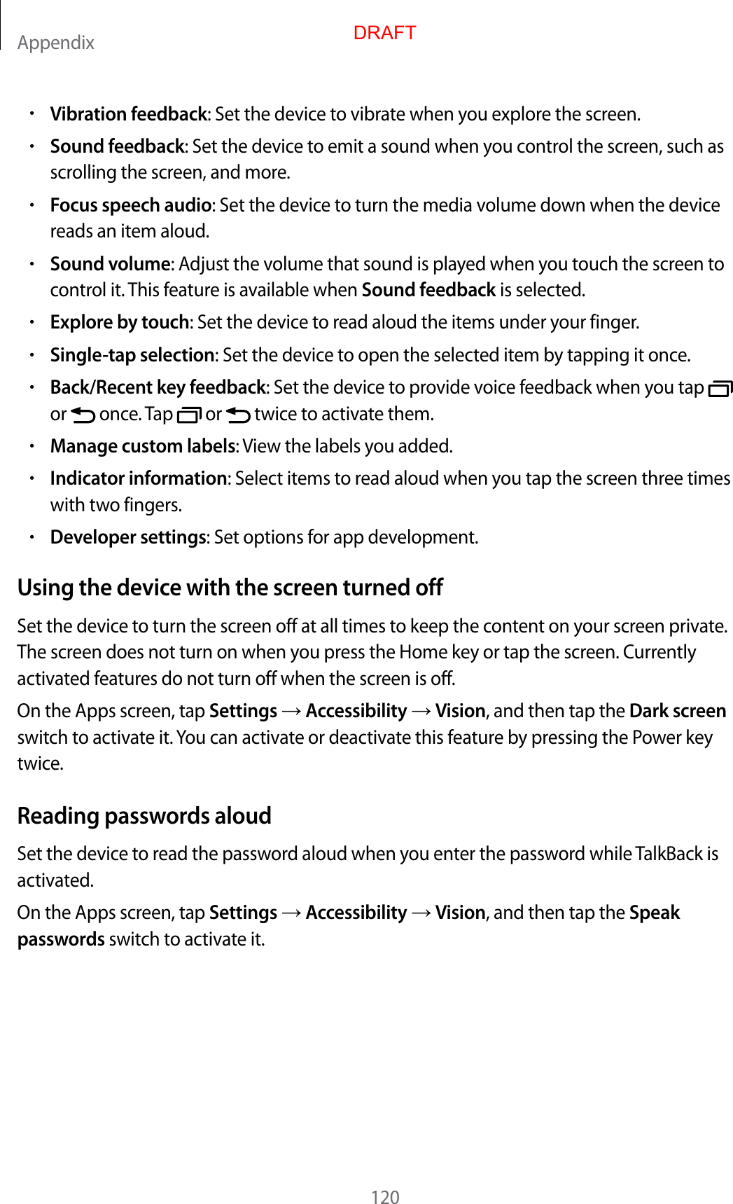 Appendix120•Vibration feedback: Set the device to vibrate when you explore the screen.•Sound feedback: Set the device to emit a sound when you control the screen, such asscrolling the screen, and more.•Focus speech audio: Set the device to turn the media volume down when the devicereads an item aloud.•Sound volume: Adjust the volume that sound is played when you touch the screen tocontrol it. This feature is available when Sound feedback is selected.•Explore by touch: Set the device to read aloud the items under your finger.•Single-tap selection: Set the device to open the selected item by tapping it once.•Back/Recent key feedback: Set the device to provide voice feedback when you tapor   once. Tap   or   twice to activate them.•Manage custom labels: View the labels you added.•Indicator information: Select items to read aloud when you tap the screen three timeswith two fingers.•Developer settings: Set options for app development.Using the device with the screen turned offSet the device to turn the screen off at all times to keep the content on your screen private. The screen does not turn on when you press the Home key or tap the screen. Currently activated features do not turn off when the screen is off.On the Apps screen, tap Settings  Accessibility  Vision, and then tap the Dark screen switch to activate it. You can activate or deactivate this feature by pressing the Power key twice.Reading passwords aloudSet the device to read the password aloud when you enter the password while TalkBack is activated.On the Apps screen, tap Settings  Accessibility  Vision, and then tap the Speak passwords switch to activate it.DRAFT