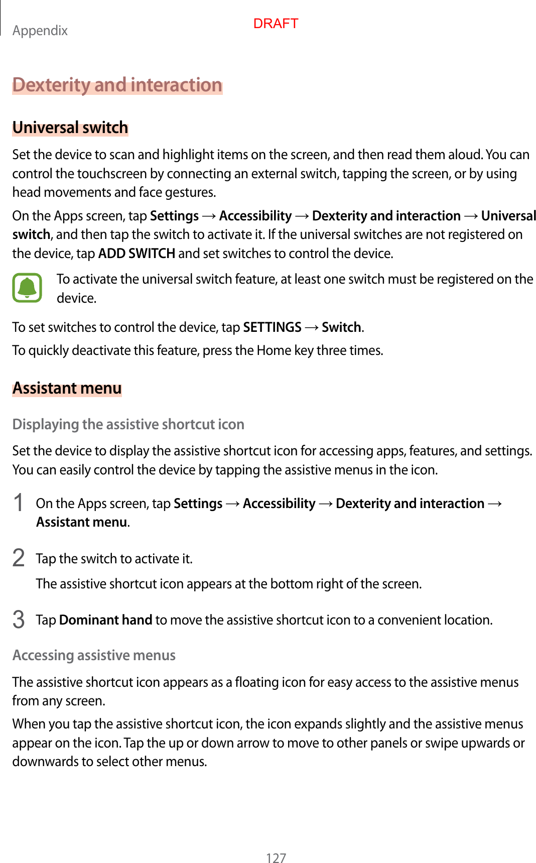Appendix127Dexterity and interactionUniversal switchSet the device to scan and highlight items on the screen, and then read them aloud. You can control the touchscreen by connecting an external switch, tapping the screen, or by using head movements and face gestures.On the Apps screen, tap Settings  Accessibility  Dexterity and interaction  Universal switch, and then tap the switch to activate it. If the universal switches are not registered on the device, tap ADD SWITCH and set switches to control the device.To activate the universal switch feature, at least one switch must be registered on the device.To set switches to control the device, tap SETTINGS  Switch.To quickly deactivate this feature, press the Home key three times.Assistant menuDisplaying the assistive shortcut iconSet the device to display the assistive shortcut icon for accessing apps, features, and settings. You can easily control the device by tapping the assistive menus in the icon.1  On the Apps screen, tap Settings  Accessibility  Dexterity and interaction  Assistant menu.2  Tap the switch to activate it.The assistive shortcut icon appears at the bottom right of the screen.3  Tap Dominant hand to move the assistive shortcut icon to a convenient location.Accessing assistive menusThe assistive shortcut icon appears as a floating icon for easy access to the assistive menus from any screen.When you tap the assistive shortcut icon, the icon expands slightly and the assistive menus appear on the icon. Tap the up or down arrow to move to other panels or swipe upwards or downwards to select other menus.DRAFT