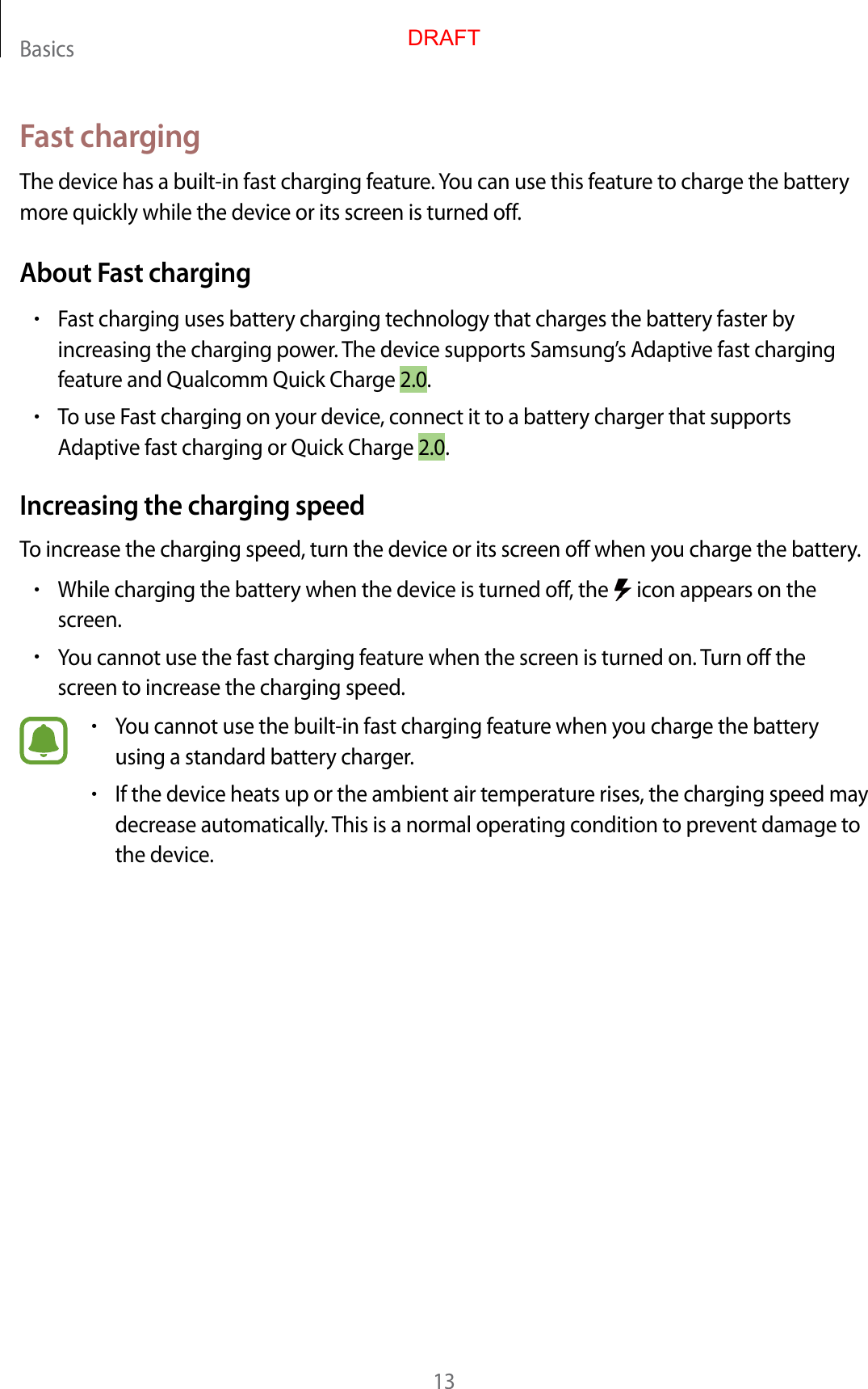 Basics13Fast chargingThe device has a built-in fast charging feature. You can use this feature to charge the battery more quickly while the device or its screen is turned off.About Fast charging•Fast charging uses battery charging technology that charges the battery faster by increasing the charging power. The device supports Samsung’s Adaptive fast charging feature and Qualcomm Quick Charge 2.0.•To use Fast charging on your device, connect it to a battery charger that supports Adaptive fast charging or Quick Charge 2.0.Increasing the charging speedTo increase the charging speed, turn the device or its screen off when you charge the battery.•While charging the battery when the device is turned off, the   icon appears on the screen.•You cannot use the fast charging feature when the screen is turned on. Turn off the screen to increase the charging speed.•You cannot use the built-in fast charging feature when you charge the battery using a standard battery charger.•If the device heats up or the ambient air temperature rises, the charging speed may decrease automatically. This is a normal operating condition to prevent damage to the device.DRAFT