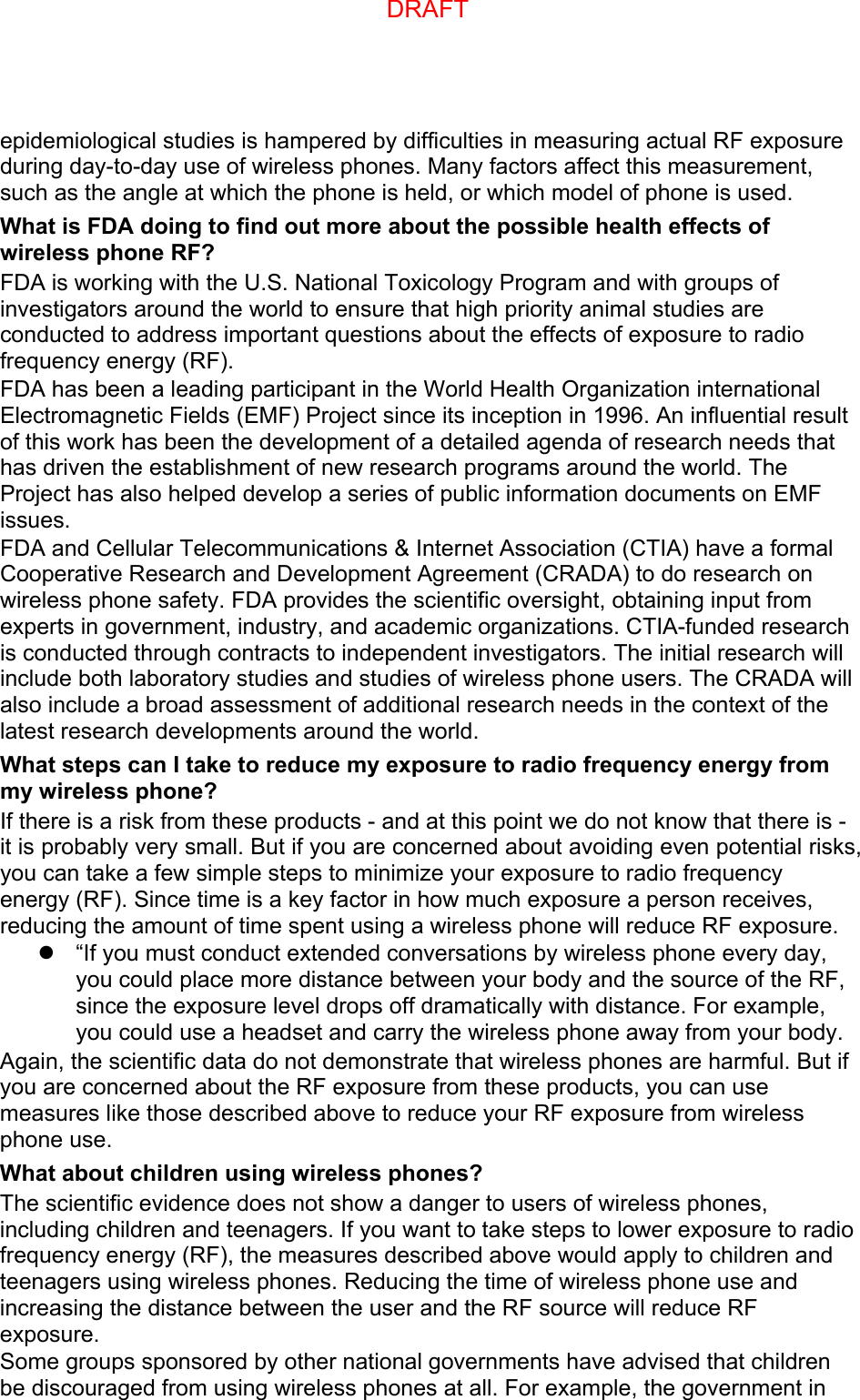 epidemiological studies is hampered by difficulties in measuring actual RF exposure during day-to-day use of wireless phones. Many factors affect this measurement, such as the angle at which the phone is held, or which model of phone is used. What is FDA doing to find out more about the possible health effects of wireless phone RF? FDA is working with the U.S. National Toxicology Program and with groups of investigators around the world to ensure that high priority animal studies are conducted to address important questions about the effects of exposure to radio frequency energy (RF). FDA has been a leading participant in the World Health Organization international Electromagnetic Fields (EMF) Project since its inception in 1996. An influential result of this work has been the development of a detailed agenda of research needs that has driven the establishment of new research programs around the world. The Project has also helped develop a series of public information documents on EMF issues. FDA and Cellular Telecommunications &amp; Internet Association (CTIA) have a formal Cooperative Research and Development Agreement (CRADA) to do research on wireless phone safety. FDA provides the scientific oversight, obtaining input from experts in government, industry, and academic organizations. CTIA-funded research is conducted through contracts to independent investigators. The initial research will include both laboratory studies and studies of wireless phone users. The CRADA will also include a broad assessment of additional research needs in the context of the latest research developments around the world. What steps can I take to reduce my exposure to radio frequency energy from my wireless phone? If there is a risk from these products - and at this point we do not know that there is - it is probably very small. But if you are concerned about avoiding even potential risks, you can take a few simple steps to minimize your exposure to radio frequency energy (RF). Since time is a key factor in how much exposure a person receives, reducing the amount of time spent using a wireless phone will reduce RF exposure. “If you must conduct extended conversations by wireless phone every day,you could place more distance between your body and the source of the RF,since the exposure level drops off dramatically with distance. For example,you could use a headset and carry the wireless phone away from your body.Again, the scientific data do not demonstrate that wireless phones are harmful. But if you are concerned about the RF exposure from these products, you can use measures like those described above to reduce your RF exposure from wireless phone use. What about children using wireless phones? The scientific evidence does not show a danger to users of wireless phones, including children and teenagers. If you want to take steps to lower exposure to radio frequency energy (RF), the measures described above would apply to children and teenagers using wireless phones. Reducing the time of wireless phone use and increasing the distance between the user and the RF source will reduce RF exposure. Some groups sponsored by other national governments have advised that children be discouraged from using wireless phones at all. For example, the government in DRAFT