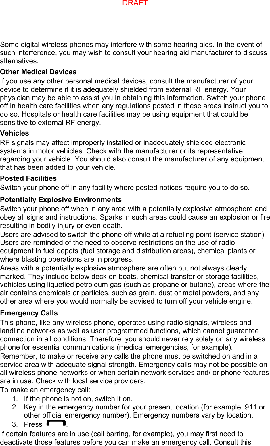 Some digital wireless phones may interfere with some hearing aids. In the event of such interference, you may wish to consult your hearing aid manufacturer to discuss alternatives. Other Medical Devices If you use any other personal medical devices, consult the manufacturer of your device to determine if it is adequately shielded from external RF energy. Your physician may be able to assist you in obtaining this information. Switch your phone off in health care facilities when any regulations posted in these areas instruct you to do so. Hospitals or health care facilities may be using equipment that could be sensitive to external RF energy. Vehicles RF signals may affect improperly installed or inadequately shielded electronic systems in motor vehicles. Check with the manufacturer or its representative regarding your vehicle. You should also consult the manufacturer of any equipment that has been added to your vehicle. Posted Facilities Switch your phone off in any facility where posted notices require you to do so. Potentially Explosive Environments Switch your phone off when in any area with a potentially explosive atmosphere and obey all signs and instructions. Sparks in such areas could cause an explosion or fire resulting in bodily injury or even death. Users are advised to switch the phone off while at a refueling point (service station). Users are reminded of the need to observe restrictions on the use of radio equipment in fuel depots (fuel storage and distribution areas), chemical plants or where blasting operations are in progress. Areas with a potentially explosive atmosphere are often but not always clearly marked. They include below deck on boats, chemical transfer or storage facilities, vehicles using liquefied petroleum gas (such as propane or butane), areas where the air contains chemicals or particles, such as grain, dust or metal powders, and any other area where you would normally be advised to turn off your vehicle engine. Emergency Calls This phone, like any wireless phone, operates using radio signals, wireless and landline networks as well as user programmed functions, which cannot guarantee connection in all conditions. Therefore, you should never rely solely on any wireless phone for essential communications (medical emergencies, for example). Remember, to make or receive any calls the phone must be switched on and in a service area with adequate signal strength. Emergency calls may not be possible on all wireless phone networks or when certain network services and/ or phone features are in use. Check with local service providers. To make an emergency call: 1. If the phone is not on, switch it on.2. Key in the emergency number for your present location (for example, 911 orother official emergency number). Emergency numbers vary by location.3. Press . If certain features are in use (call barring, for example), you may first need to deactivate those features before you can make an emergency call. Consult this DRAFT