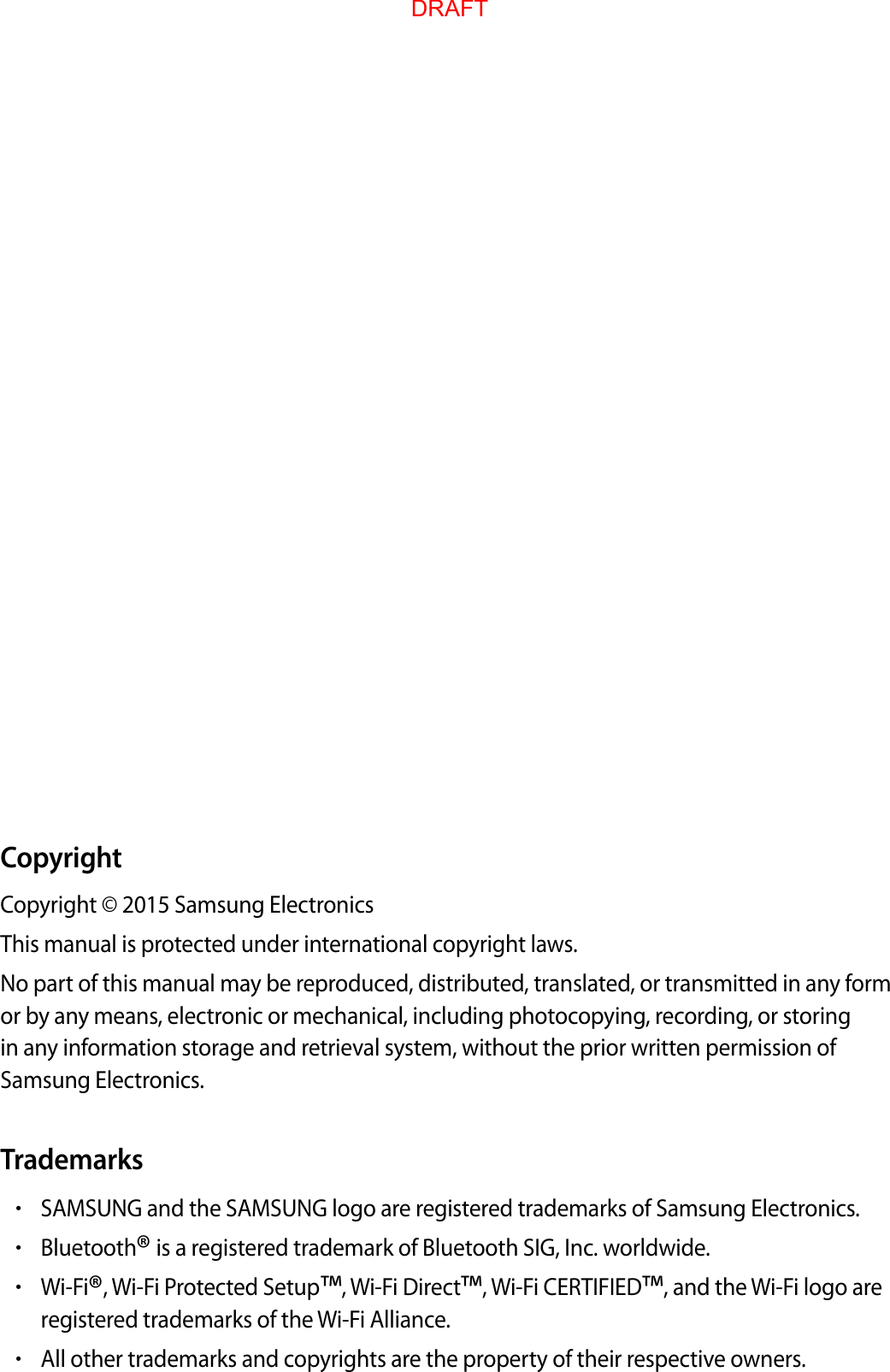 CopyrightCopyright © 2015 Samsung ElectronicsThis manual is protected under international copyright laws.No part of this manual may be reproduced, distributed, translated, or transmitted in any form or by any means, electronic or mechanical, including photocopying, recording, or storing in any information storage and retrieval system, without the prior written permission of Samsung Electronics.Trademarks•SAMSUNG and the SAMSUNG logo are registered trademarks of Samsung Electronics.•Bluetooth® is a registered trademark of Bluetooth SIG, Inc. worldwide.•Wi-Fi®, Wi-Fi Protected Setup™, Wi-Fi Direct™, Wi-Fi CERTIFIED™, and the Wi-Fi logo areregistered trademarks of the Wi-Fi Alliance.•All other trademarks and copyrights are the property of their respective owners.DRAFT