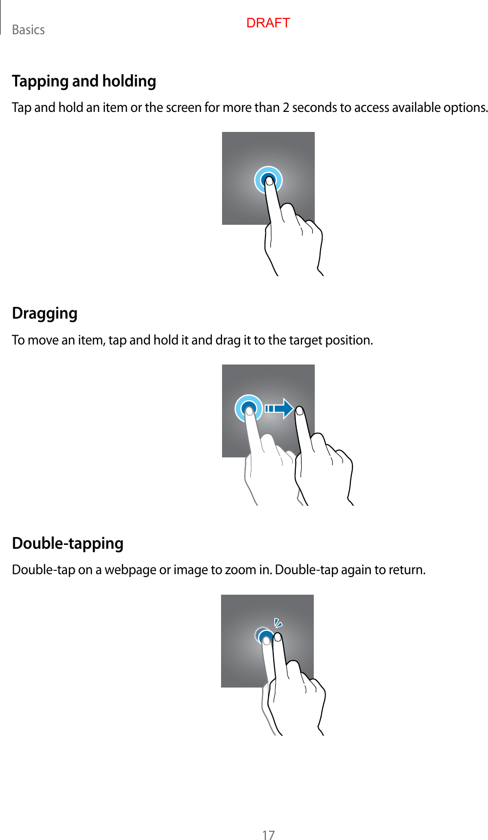Basics17Tapping and holdingTap and hold an item or the screen for more than 2 seconds to access available options.DraggingTo move an item, tap and hold it and drag it to the target position.Double-tappingDouble-tap on a webpage or image to zoom in. Double-tap again to return.DRAFT
