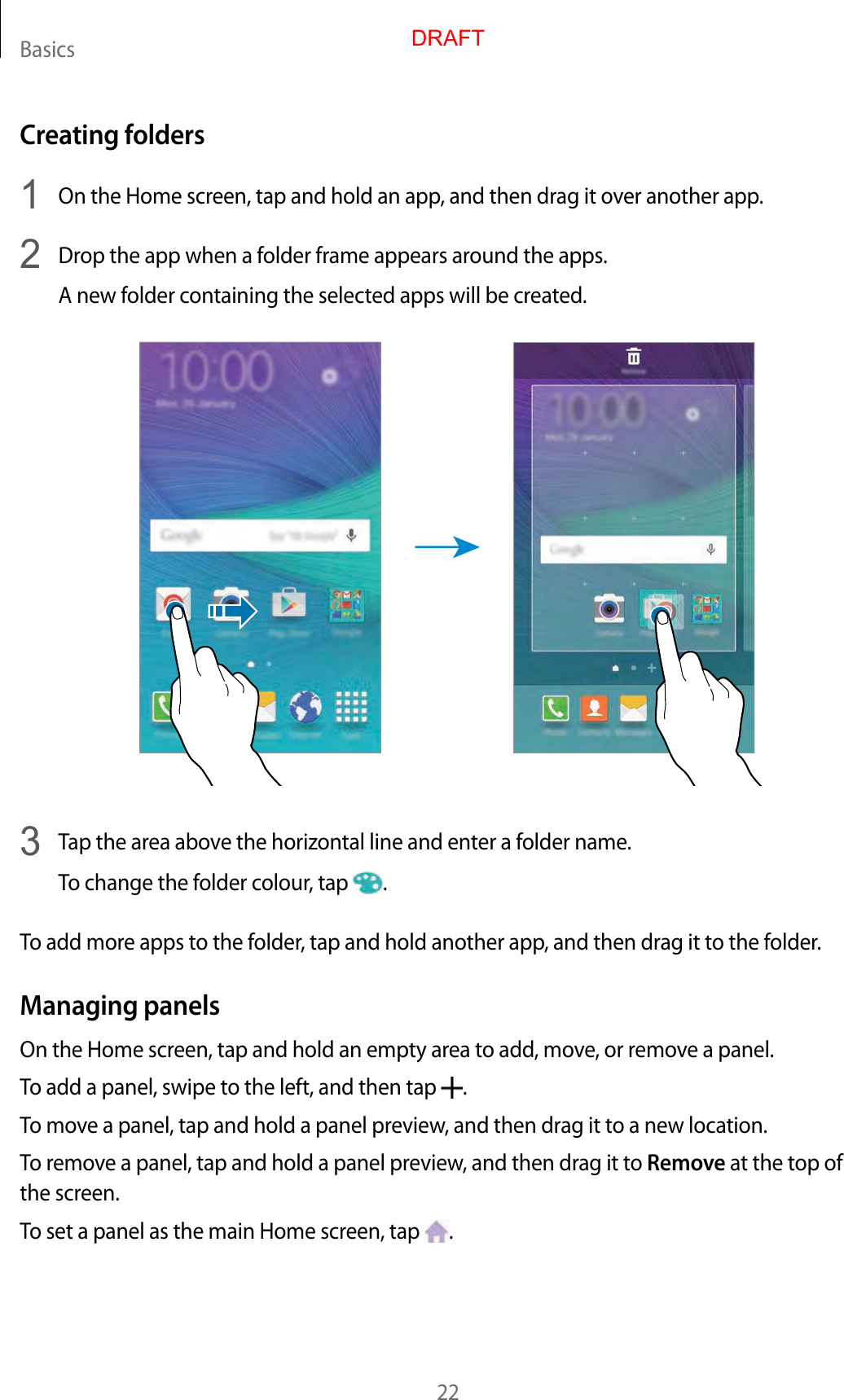 Basics22Creating folders1  On the Home screen, tap and hold an app, and then drag it over another app.2  Drop the app when a folder frame appears around the apps.A new folder containing the selected apps will be created.3  Tap the area above the horizontal line and enter a folder name.To change the folder colour, tap  .To add more apps to the folder, tap and hold another app, and then drag it to the folder.Managing panelsOn the Home screen, tap and hold an empty area to add, move, or remove a panel.To add a panel, swipe to the left, and then tap  .To move a panel, tap and hold a panel preview, and then drag it to a new location.To remove a panel, tap and hold a panel preview, and then drag it to Remove at the top of the screen.To set a panel as the main Home screen, tap  .DRAFT