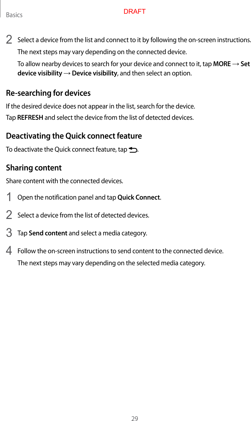 Basics292  Select a device from the list and connect to it by following the on-screen instructions.The next steps may vary depending on the connected device.To allow nearby devices to search for your device and connect to it, tap MORE → Set device visibility → Device visibility, and then select an option.Re-searching for devicesIf the desired device does not appear in the list, search for the device.Tap REFRESH and select the device from the list of detected devices.Deactivating the Quick connect featureTo deactivate the Quick connect feature, tap  .Sharing contentShare content with the connected devices.1  Open the notification panel and tap Quick Connect.2  Select a device from the list of detected devices.3  Tap Send content and select a media category.4  Follow the on-screen instructions to send content to the connected device.The next steps may vary depending on the selected media category.DRAFT