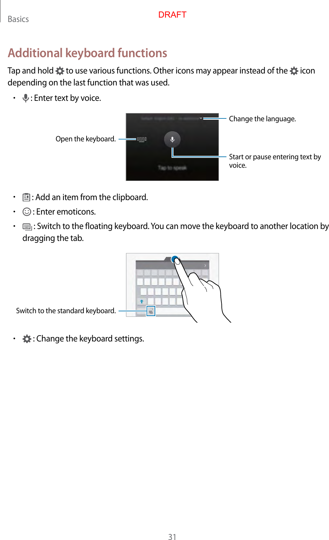 Basics31Additional keyboard functionsTap and hold   to use various functions. Other icons may appear instead of the   icon depending on the last function that was used.• : Enter text by voice.Change the language.Open the keyboard.Start or pause entering text by voice.• : Add an item from the clipboard.• : Enter emoticons.• : Switch to the floating keyboard. You can move the keyboard to another location by dragging the tab.Switch to the standard keyboard.• : Change the keyboard settings.DRAFT