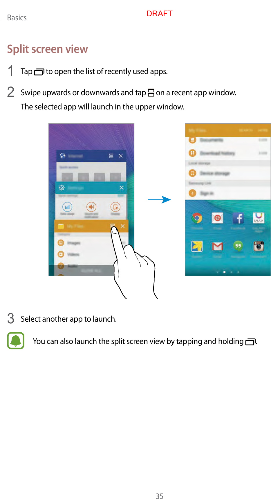 Basics35Split screen view1  Tap   to open the list of recently used apps.2  Swipe upwards or downwards and tap   on a recent app window.The selected app will launch in the upper window.3  Select another app to launch.You can also launch the split screen view by tapping and holding  .DRAFT