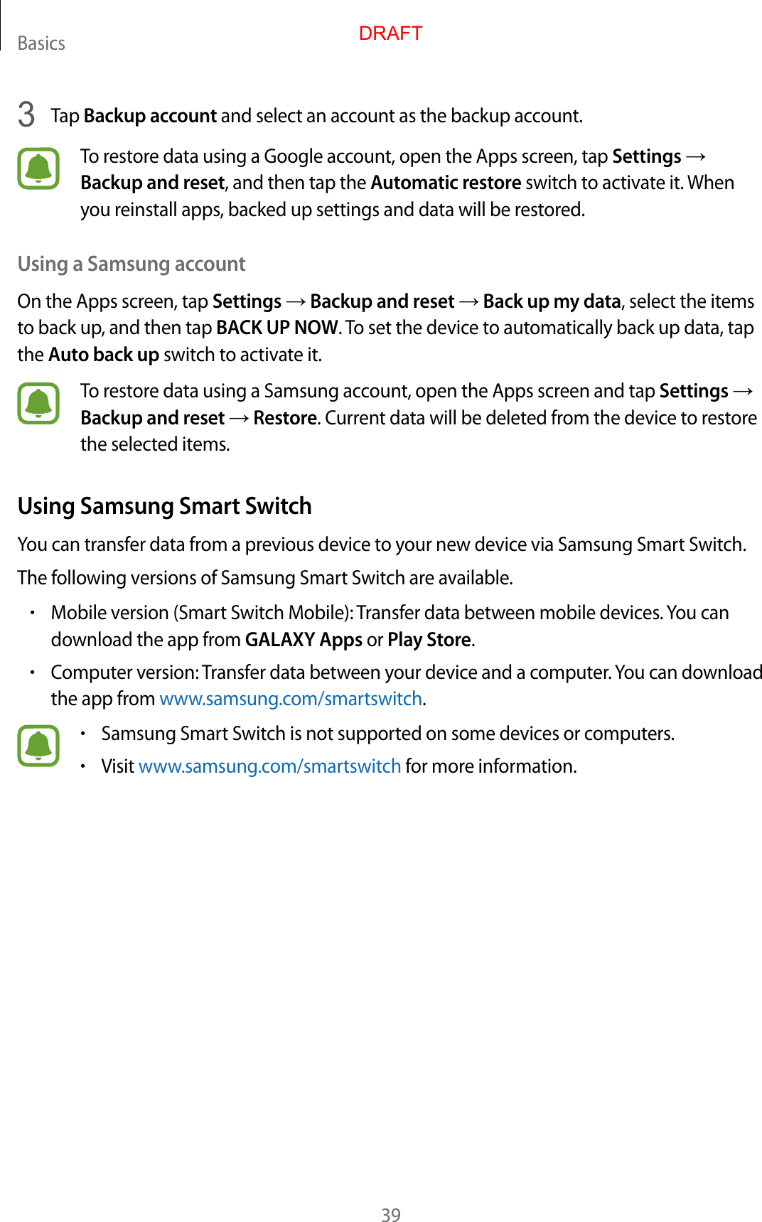 Basics393  Tap Backup account and select an account as the backup account.To restore data using a Google account, open the Apps screen, tap Settings → Backup and reset, and then tap the Automatic restore switch to activate it. When you reinstall apps, backed up settings and data will be restored.Using a Samsung accountOn the Apps screen, tap Settings → Backup and reset → Back up my data, select the items to back up, and then tap BACK UP NOW. To set the device to automatically back up data, tap the Auto back up switch to activate it.To restore data using a Samsung account, open the Apps screen and tap Settings → Backup and reset → Restore. Current data will be deleted from the device to restore the selected items.Using Samsung Smart SwitchYou can transfer data from a previous device to your new device via Samsung Smart Switch.The following versions of Samsung Smart Switch are available.•Mobile version (Smart Switch Mobile): Transfer data between mobile devices. You can download the app from GALAXY Apps or Play Store.•Computer version: Transfer data between your device and a computer. You can download the app from www.samsung.com/smartswitch.•Samsung Smart Switch is not supported on some devices or computers.•Visit www.samsung.com/smartswitch for more information.DRAFT