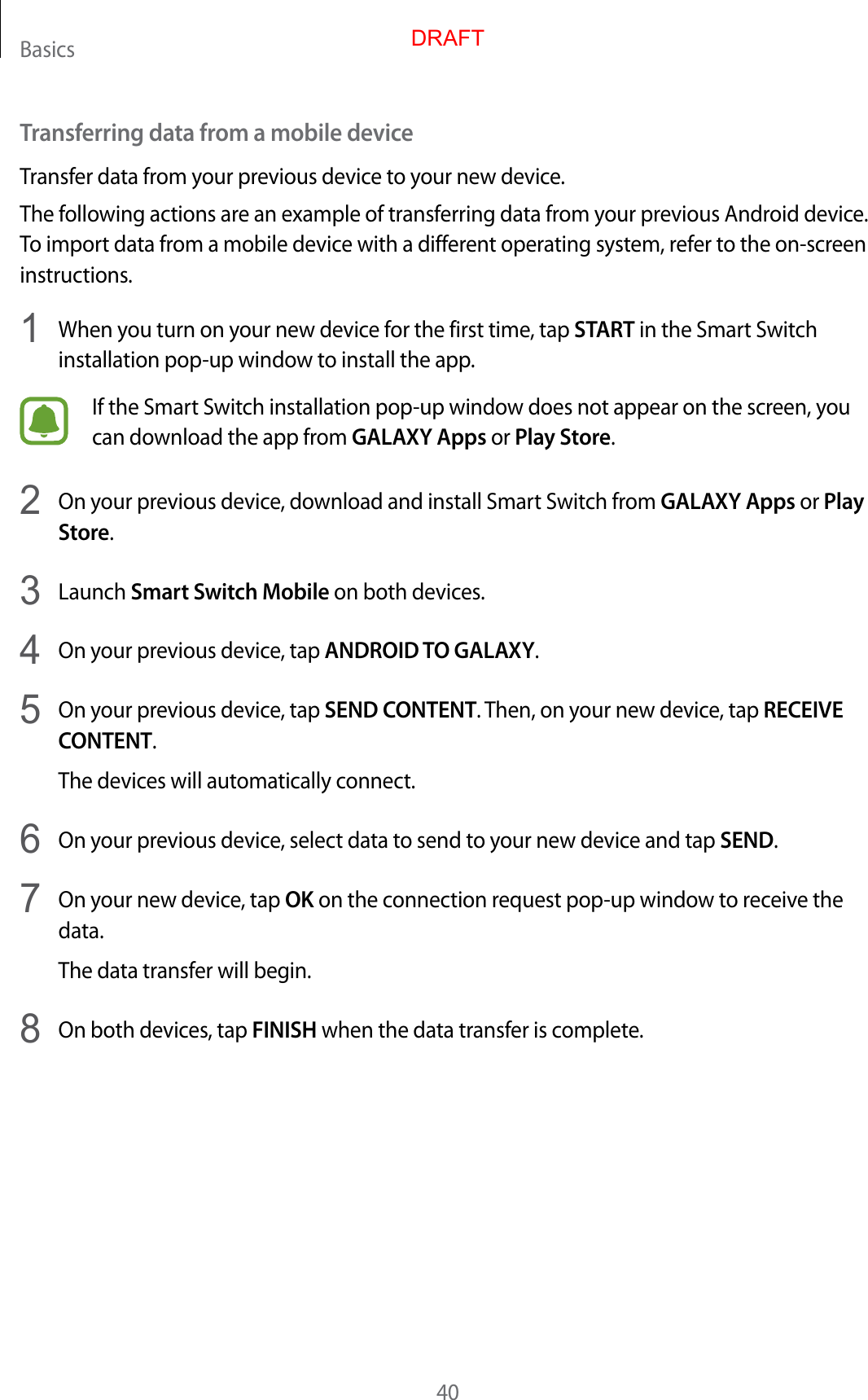 Basics40Transferring data from a mobile deviceTransfer data from your previous device to your new device.The following actions are an example of transferring data from your previous Android device. To import data from a mobile device with a different operating system, refer to the on-screen instructions.1  When you turn on your new device for the first time, tap START in the Smart Switch installation pop-up window to install the app.If the Smart Switch installation pop-up window does not appear on the screen, you can download the app from GALAXY Apps or Play Store.2  On your previous device, download and install Smart Switch from GALAXY Apps or Play Store.3  Launch Smart Switch Mobile on both devices.4  On your previous device, tap ANDROID TO GALAXY.5  On your previous device, tap SEND CONTENT. Then, on your new device, tap RECEIVE CONTENT.The devices will automatically connect.6  On your previous device, select data to send to your new device and tap SEND.7  On your new device, tap OK on the connection request pop-up window to receive the data.The data transfer will begin.8  On both devices, tap FINISH when the data transfer is complete.DRAFT