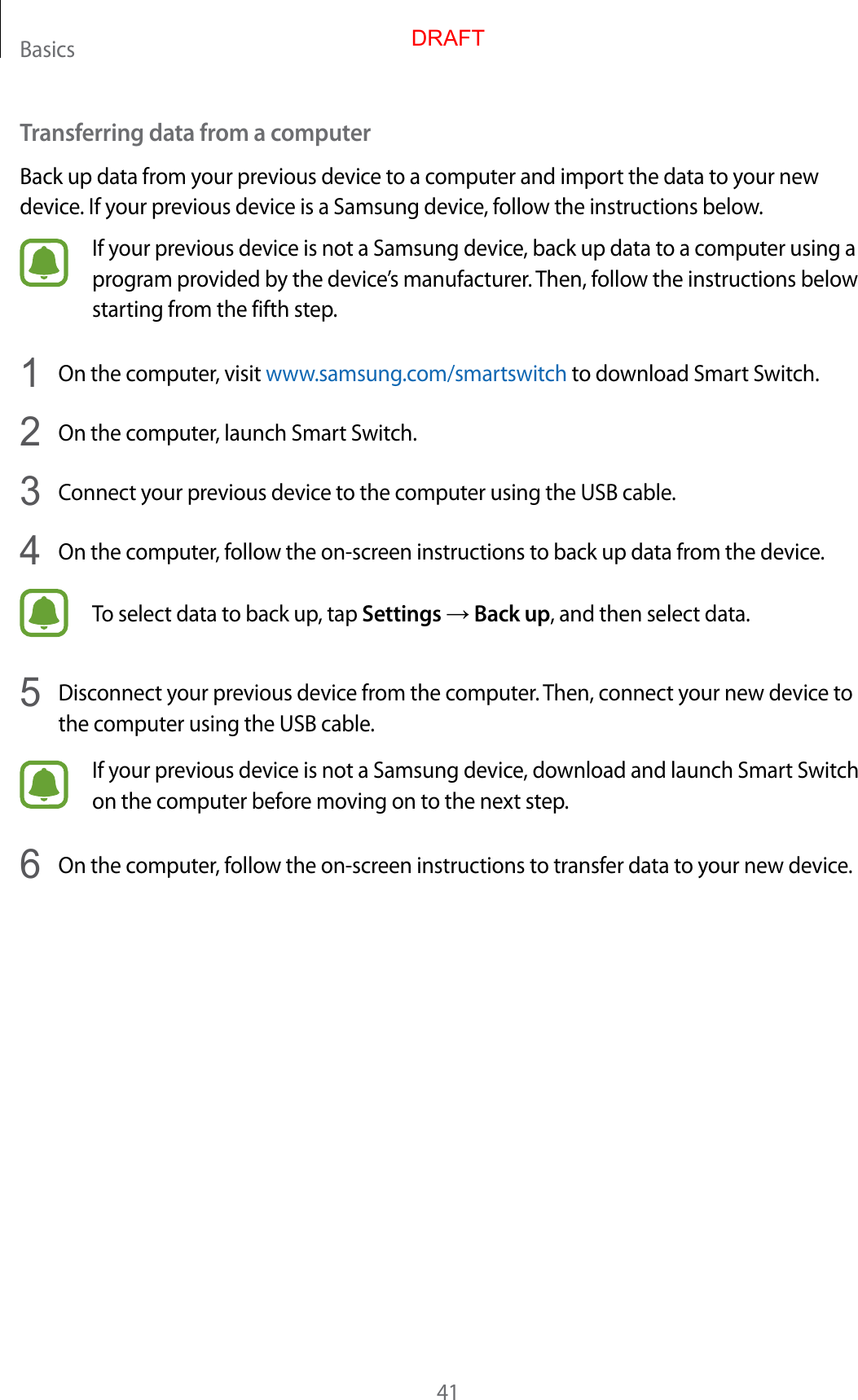Basics41Transferring data from a computerBack up data from your previous device to a computer and import the data to your new device. If your previous device is a Samsung device, follow the instructions below.If your previous device is not a Samsung device, back up data to a computer using a program provided by the device’s manufacturer. Then, follow the instructions below starting from the fifth step.1  On the computer, visit www.samsung.com/smartswitch to download Smart Switch.2  On the computer, launch Smart Switch.3  Connect your previous device to the computer using the USB cable.4  On the computer, follow the on-screen instructions to back up data from the device.To select data to back up, tap Settings → Back up, and then select data.5  Disconnect your previous device from the computer. Then, connect your new device to the computer using the USB cable.If your previous device is not a Samsung device, download and launch Smart Switch on the computer before moving on to the next step.6  On the computer, follow the on-screen instructions to transfer data to your new device.DRAFT