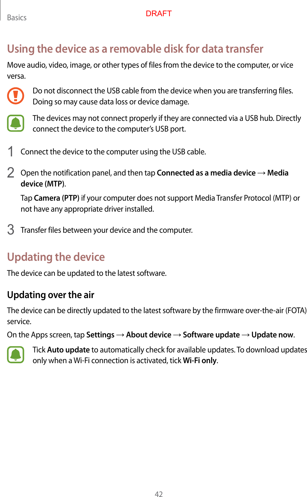 Basics42Using the device as a removable disk for data transferMove audio, video, image, or other types of files from the device to the computer, or vice versa.Do not disconnect the USB cable from the device when you are transferring files. Doing so may cause data loss or device damage.The devices may not connect properly if they are connected via a USB hub. Directly connect the device to the computer’s USB port.1  Connect the device to the computer using the USB cable.2  Open the notification panel, and then tap Connected as a media device → Media device (MTP).Tap Camera (PTP) if your computer does not support Media Transfer Protocol (MTP) or not have any appropriate driver installed.3  Transfer files between your device and the computer.Updating the deviceThe device can be updated to the latest software.Updating over the airThe device can be directly updated to the latest software by the firmware over-the-air (FOTA) service.On the Apps screen, tap Settings → About device → Software update → Update now.Tick Auto update to automatically check for available updates. To download updates only when a Wi-Fi connection is activated, tick Wi-Fi only.DRAFT