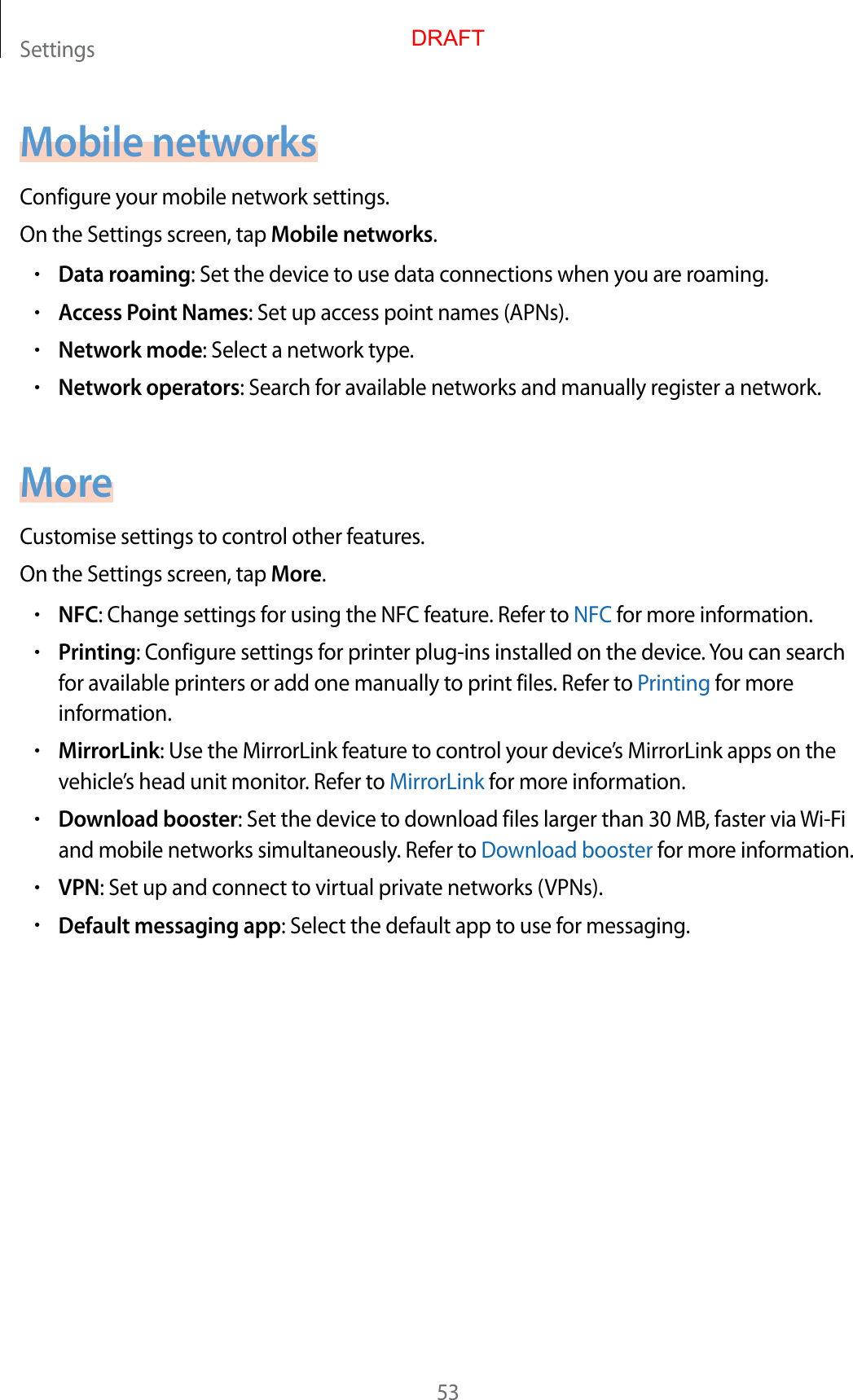 Settings53Mobile networksConfigure your mobile network settings.On the Settings screen, tap Mobile networks.•Data roaming: Set the device to use data connections when you are roaming.•Access Point Names: Set up access point names (APNs).•Network mode: Select a network type.•Network operators: Search for available networks and manually register a network.MoreCustomise settings to control other features.On the Settings screen, tap More.•NFC: Change settings for using the NFC feature. Refer to NFC for more information.•Printing: Configure settings for printer plug-ins installed on the device. You can search for available printers or add one manually to print files. Refer to Printing for more information.•MirrorLink: Use the MirrorLink feature to control your device’s MirrorLink apps on the vehicle’s head unit monitor. Refer to MirrorLink for more information.•Download booster: Set the device to download files larger than 30 MB, faster via Wi-Fi and mobile networks simultaneously. Refer to Download booster for more information.•VPN: Set up and connect to virtual private networks (VPNs).•Default messaging app: Select the default app to use for messaging.DRAFT