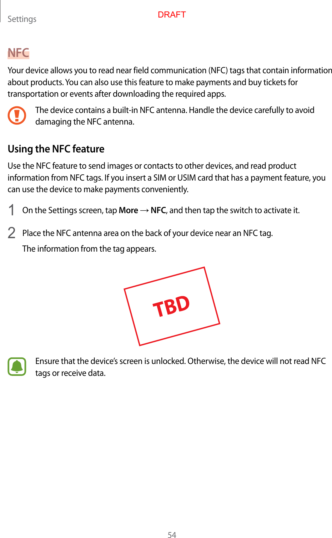 Settings54NFCYour device allows you to read near field communication (NFC) tags that contain information about products. You can also use this feature to make payments and buy tickets for transportation or events after downloading the required apps.The device contains a built-in NFC antenna. Handle the device carefully to avoid damaging the NFC antenna.Using the NFC featureUse the NFC feature to send images or contacts to other devices, and read product information from NFC tags. If you insert a SIM or USIM card that has a payment feature, you can use the device to make payments conveniently.1  On the Settings screen, tap More → NFC, and then tap the switch to activate it.2  Place the NFC antenna area on the back of your device near an NFC tag.The information from the tag appears.Ensure that the device’s screen is unlocked. Otherwise, the device will not read NFC tags or receive data.DRAFT