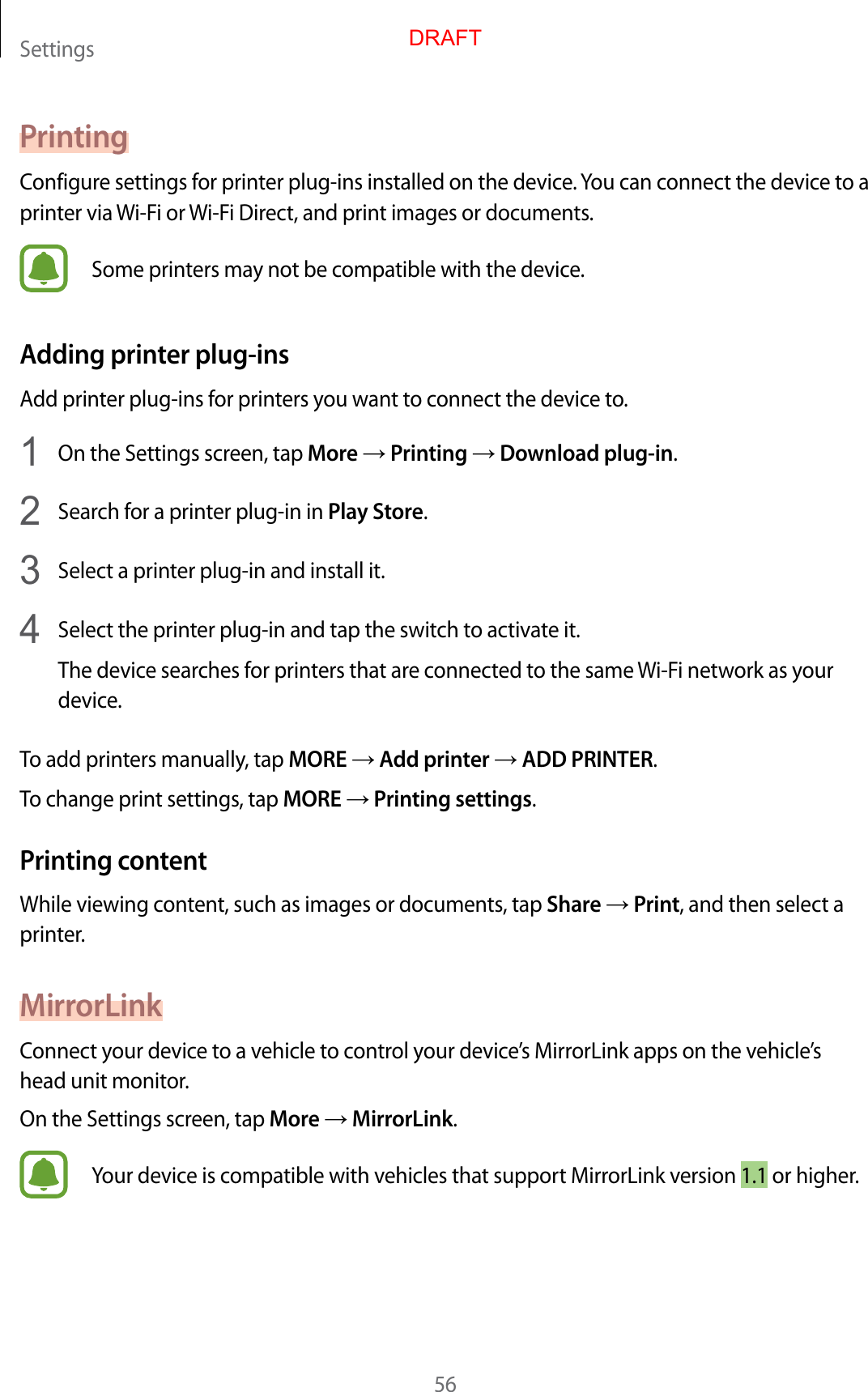 Settings56PrintingConfigure settings for printer plug-ins installed on the device. You can connect the device to a printer via Wi-Fi or Wi-Fi Direct, and print images or documents.Some printers may not be compatible with the device.Adding printer plug-insAdd printer plug-ins for printers you want to connect the device to.1  On the Settings screen, tap More → Printing → Download plug-in.2  Search for a printer plug-in in Play Store.3  Select a printer plug-in and install it.4  Select the printer plug-in and tap the switch to activate it.The device searches for printers that are connected to the same Wi-Fi network as your device.To add printers manually, tap MORE → Add printer → ADD PRINTER.To change print settings, tap MORE → Printing settings.Printing contentWhile viewing content, such as images or documents, tap Share → Print, and then select a printer.MirrorLinkConnect your device to a vehicle to control your device’s MirrorLink apps on the vehicle’s head unit monitor.On the Settings screen, tap More → MirrorLink.Your device is compatible with vehicles that support MirrorLink version 1.1 or higher.DRAFT