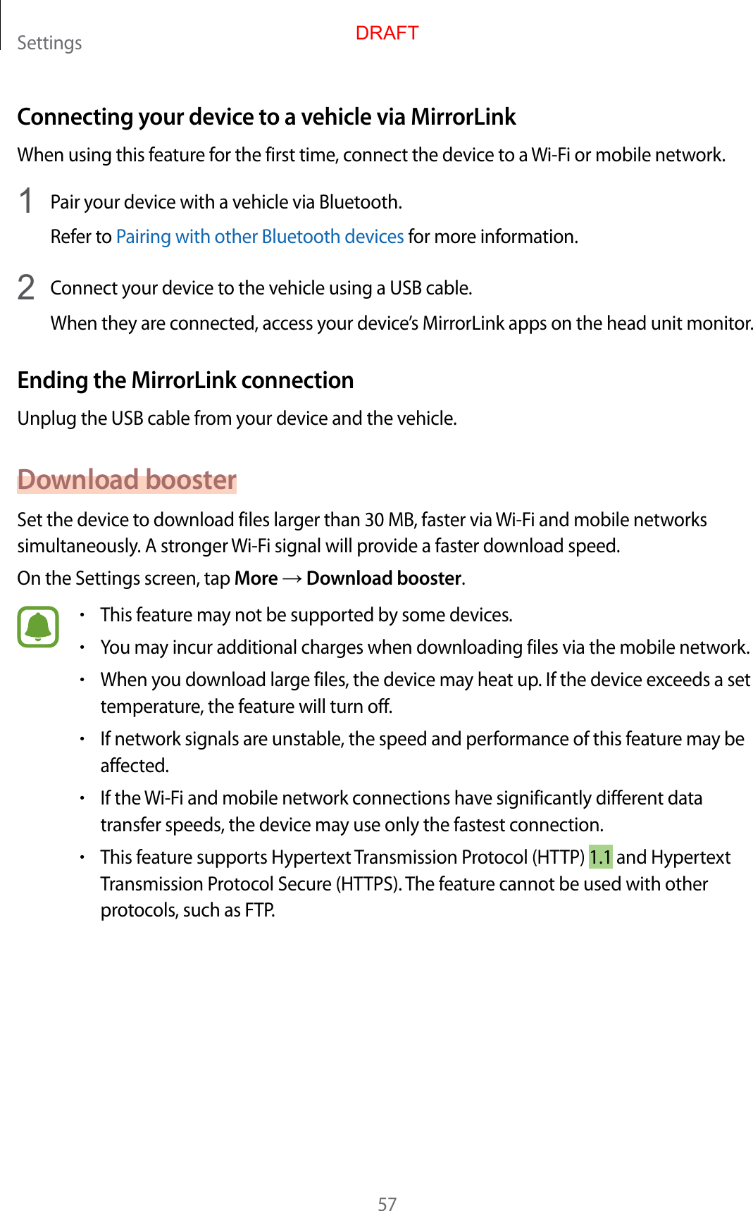 Settings57Connecting your device to a vehicle via MirrorLinkWhen using this feature for the first time, connect the device to a Wi-Fi or mobile network.1  Pair your device with a vehicle via Bluetooth.Refer to Pairing with other Bluetooth devices for more information.2  Connect your device to the vehicle using a USB cable.When they are connected, access your device’s MirrorLink apps on the head unit monitor.Ending the MirrorLink connectionUnplug the USB cable from your device and the vehicle.Download boosterSet the device to download files larger than 30 MB, faster via Wi-Fi and mobile networks simultaneously. A stronger Wi-Fi signal will provide a faster download speed.On the Settings screen, tap More → Download booster.•This feature may not be supported by some devices.•You may incur additional charges when downloading files via the mobile network.•When you download large files, the device may heat up. If the device exceeds a set temperature, the feature will turn off.•If network signals are unstable, the speed and performance of this feature may be affected.•If the Wi-Fi and mobile network connections have significantly different data transfer speeds, the device may use only the fastest connection.•This feature supports Hypertext Transmission Protocol (HTTP) 1.1 and Hypertext Transmission Protocol Secure (HTTPS). The feature cannot be used with other protocols, such as FTP.DRAFT