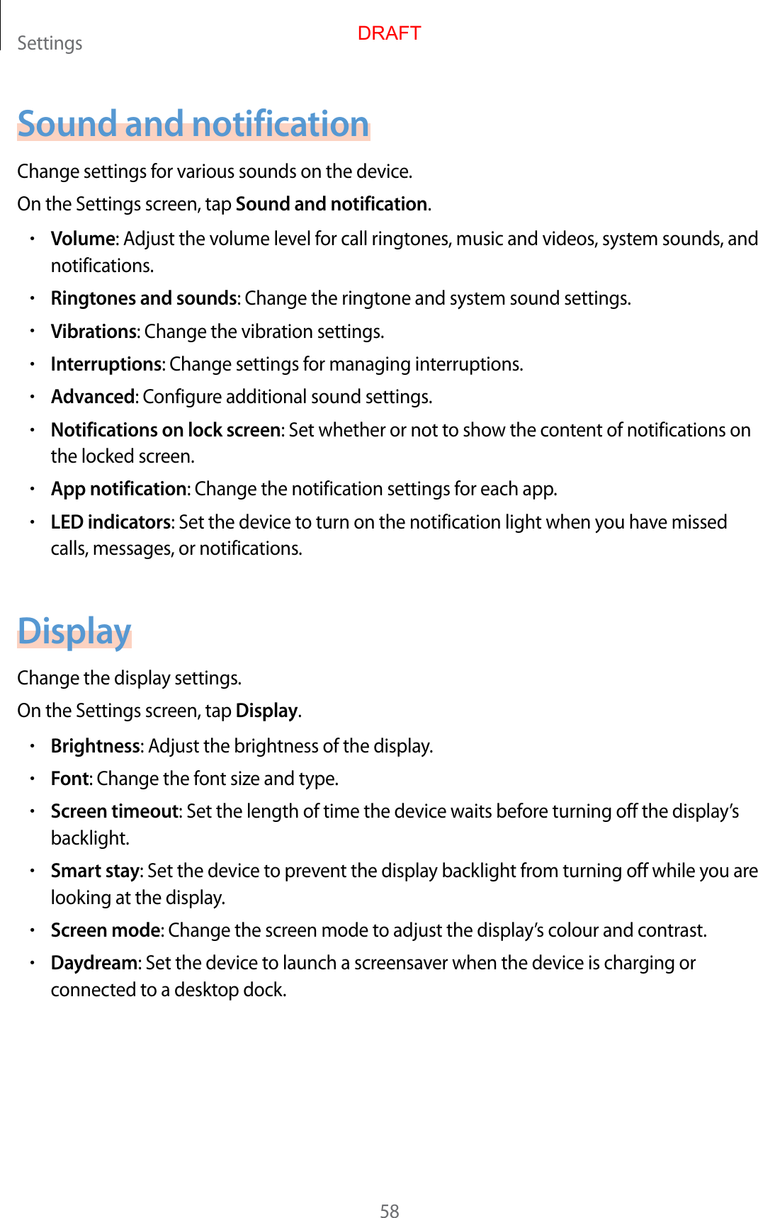 Settings58Sound and notificationChange settings for various sounds on the device.On the Settings screen, tap Sound and notification.•Volume: Adjust the volume level for call ringtones, music and videos, system sounds, and notifications.•Ringtones and sounds: Change the ringtone and system sound settings.•Vibrations: Change the vibration settings.•Interruptions: Change settings for managing interruptions.•Advanced: Configure additional sound settings.•Notifications on lock screen: Set whether or not to show the content of notifications on the locked screen.•App notification: Change the notification settings for each app.•LED indicators: Set the device to turn on the notification light when you have missed calls, messages, or notifications.DisplayChange the display settings.On the Settings screen, tap Display.•Brightness: Adjust the brightness of the display.•Font: Change the font size and type.•Screen timeout: Set the length of time the device waits before turning off the display’s backlight.•Smart stay: Set the device to prevent the display backlight from turning off while you are looking at the display.•Screen mode: Change the screen mode to adjust the display’s colour and contrast.•Daydream: Set the device to launch a screensaver when the device is charging or connected to a desktop dock.DRAFT