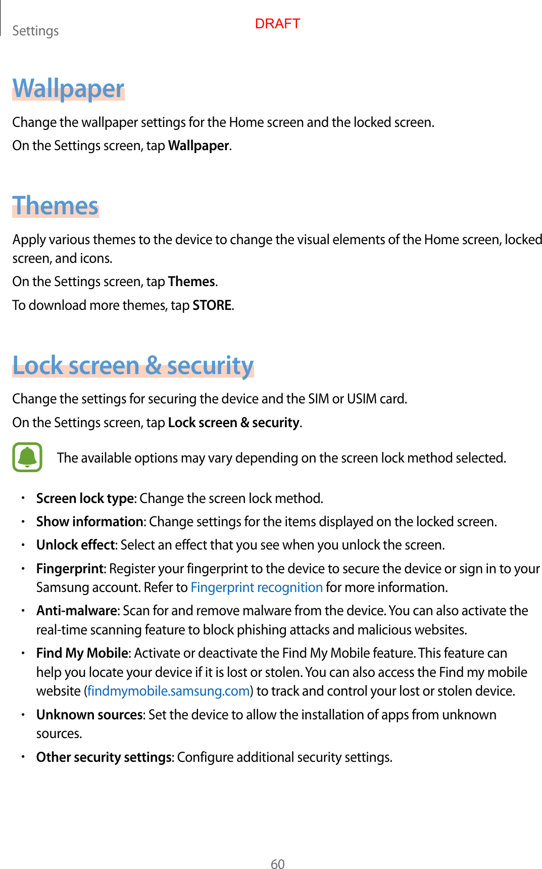 Settings60WallpaperChange the wallpaper settings for the Home screen and the locked screen.On the Settings screen, tap Wallpaper.ThemesApply various themes to the device to change the visual elements of the Home screen, locked screen, and icons.On the Settings screen, tap Themes.To download more themes, tap STORE.Lock screen &amp; securityChange the settings for securing the device and the SIM or USIM card.On the Settings screen, tap Lock screen &amp; security.The available options may vary depending on the screen lock method selected.•Screen lock type: Change the screen lock method.•Show information: Change settings for the items displayed on the locked screen.•Unlock effect: Select an effect that you see when you unlock the screen.•Fingerprint: Register your fingerprint to the device to secure the device or sign in to your Samsung account. Refer to Fingerprint recognition for more information.•Anti-malware: Scan for and remove malware from the device. You can also activate the real-time scanning feature to block phishing attacks and malicious websites.•Find My Mobile: Activate or deactivate the Find My Mobile feature. This feature can help you locate your device if it is lost or stolen. You can also access the Find my mobile website (findmymobile.samsung.com) to track and control your lost or stolen device.•Unknown sources: Set the device to allow the installation of apps from unknown sources.•Other security settings: Configure additional security settings.DRAFT