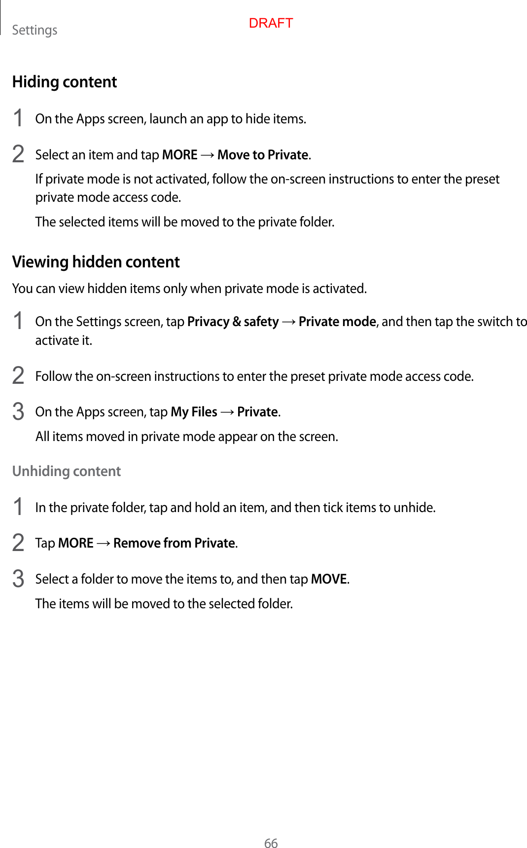 Settings66Hiding content1  On the Apps screen, launch an app to hide items.2  Select an item and tap MORE → Move to Private.If private mode is not activated, follow the on-screen instructions to enter the preset private mode access code.The selected items will be moved to the private folder.Viewing hidden contentYou can view hidden items only when private mode is activated.1  On the Settings screen, tap Privacy &amp; safety → Private mode, and then tap the switch to activate it.2  Follow the on-screen instructions to enter the preset private mode access code.3  On the Apps screen, tap My Files → Private.All items moved in private mode appear on the screen.Unhiding content1  In the private folder, tap and hold an item, and then tick items to unhide.2  Tap MORE → Remove from Private.3  Select a folder to move the items to, and then tap MOVE.The items will be moved to the selected folder.DRAFT