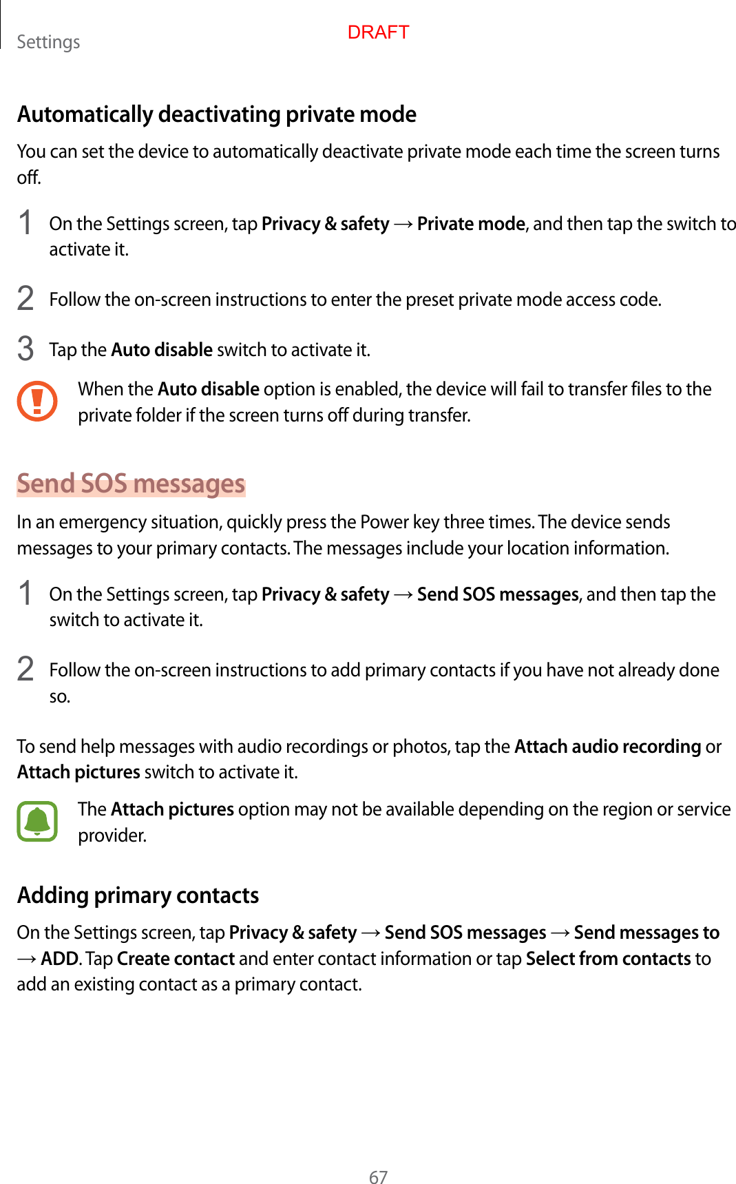 Settings67Automatically deactivating private modeYou can set the device to automatically deactivate private mode each time the screen turns off.1  On the Settings screen, tap Privacy &amp; safety → Private mode, and then tap the switch to activate it.2  Follow the on-screen instructions to enter the preset private mode access code.3  Tap the Auto disable switch to activate it.When the Auto disable option is enabled, the device will fail to transfer files to the private folder if the screen turns off during transfer.Send SOS messagesIn an emergency situation, quickly press the Power key three times. The device sends messages to your primary contacts. The messages include your location information.1  On the Settings screen, tap Privacy &amp; safety → Send SOS messages, and then tap the switch to activate it.2  Follow the on-screen instructions to add primary contacts if you have not already done so.To send help messages with audio recordings or photos, tap the Attach audio recording or Attach pictures switch to activate it.The Attach pictures option may not be available depending on the region or service provider.Adding primary contactsOn the Settings screen, tap Privacy &amp; safety → Send SOS messages → Send messages to → ADD. Tap Create contact and enter contact information or tap Select from contacts to add an existing contact as a primary contact.DRAFT