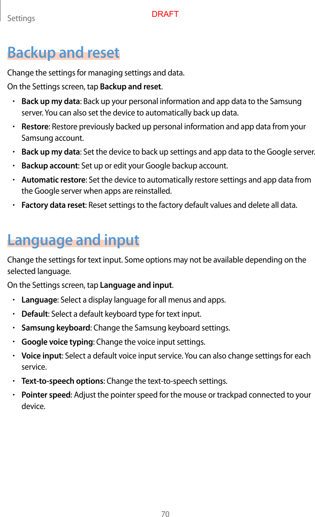 Settings70Backup and resetChange the settings for managing settings and data.On the Settings screen, tap Backup and reset.•Back up my data: Back up your personal information and app data to the Samsung server. You can also set the device to automatically back up data.•Restore: Restore previously backed up personal information and app data from your Samsung account.•Back up my data: Set the device to back up settings and app data to the Google server.•Backup account: Set up or edit your Google backup account.•Automatic restore: Set the device to automatically restore settings and app data from the Google server when apps are reinstalled.•Factory data reset: Reset settings to the factory default values and delete all data.Language and inputChange the settings for text input. Some options may not be available depending on the selected language.On the Settings screen, tap Language and input.•Language: Select a display language for all menus and apps.•Default: Select a default keyboard type for text input.•Samsung keyboard: Change the Samsung keyboard settings.•Google voice typing: Change the voice input settings.•Voice input: Select a default voice input service. You can also change settings for each service.•Text-to-speech options: Change the text-to-speech settings.•Pointer speed: Adjust the pointer speed for the mouse or trackpad connected to your device.DRAFT