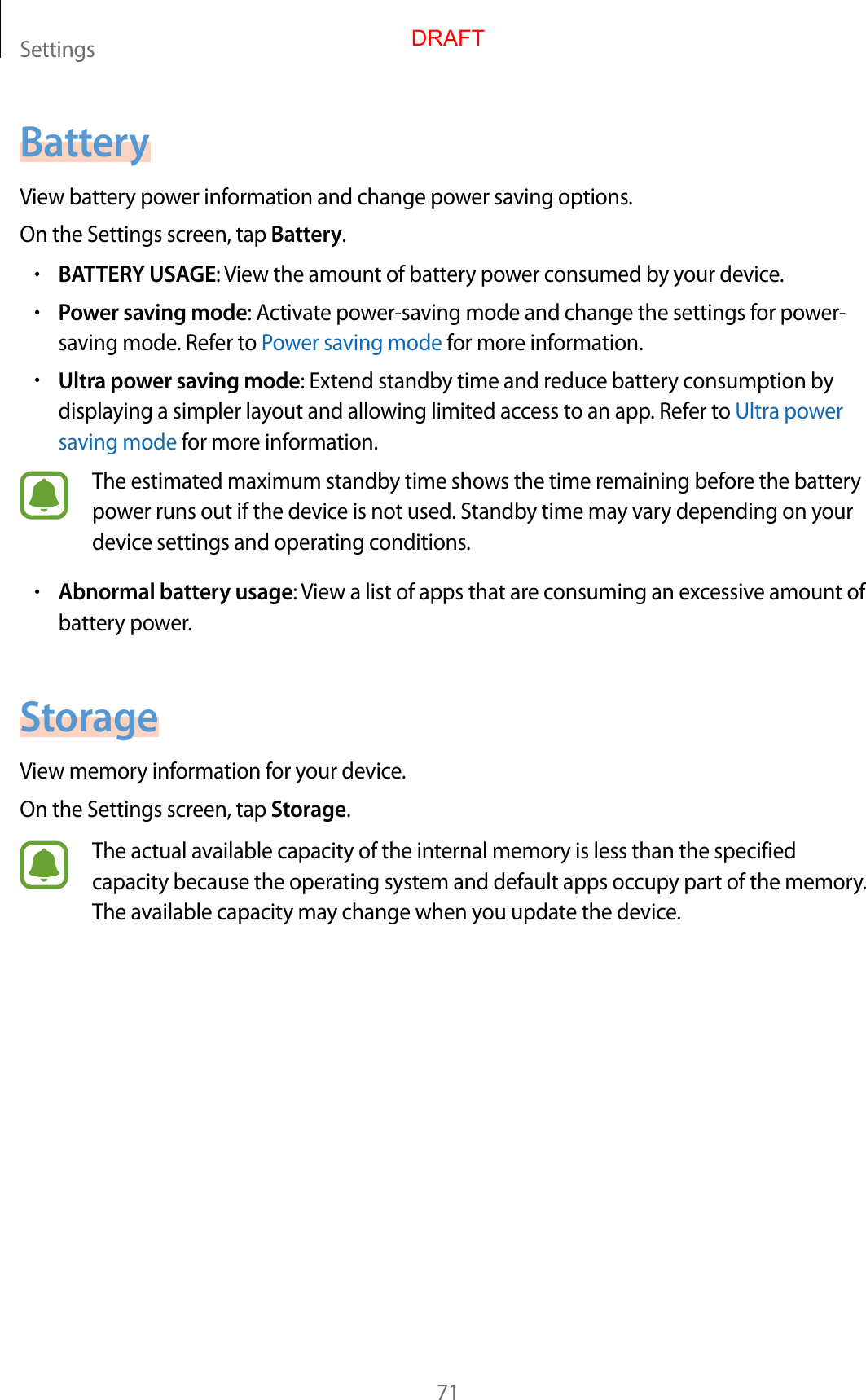 Settings71BatteryView battery power information and change power saving options.On the Settings screen, tap Battery.•BATTERY USAGE: View the amount of battery power consumed by your device.•Power saving mode: Activate power-saving mode and change the settings for power-saving mode. Refer to Power saving mode for more information.•Ultra power saving mode: Extend standby time and reduce battery consumption by displaying a simpler layout and allowing limited access to an app. Refer to Ultra power saving mode for more information.The estimated maximum standby time shows the time remaining before the battery power runs out if the device is not used. Standby time may vary depending on your device settings and operating conditions.•Abnormal battery usage: View a list of apps that are consuming an excessive amount of battery power.StorageView memory information for your device.On the Settings screen, tap Storage.The actual available capacity of the internal memory is less than the specified capacity because the operating system and default apps occupy part of the memory. The available capacity may change when you update the device.DRAFT