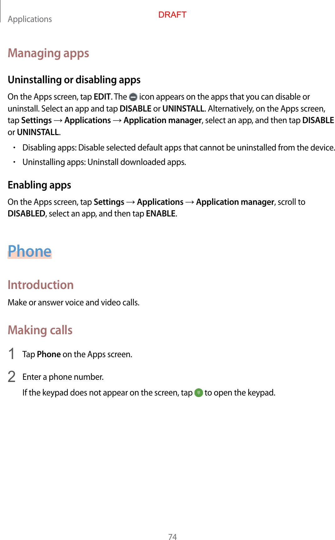 Applications74Managing appsUninstalling or disabling appsOn the Apps screen, tap EDIT. The   icon appears on the apps that you can disable or uninstall. Select an app and tap DISABLE or UNINSTALL. Alternatively, on the Apps screen, tap Settings  Applications  Application manager, select an app, and then tap DISABLE or UNINSTALL.•Disabling apps: Disable selected default apps that cannot be uninstalled from the device.•Uninstalling apps: Uninstall downloaded apps.Enabling appsOn the Apps screen, tap Settings  Applications  Application manager, scroll to DISABLED, select an app, and then tap ENABLE.PhoneIntroductionMake or answer voice and video calls.Making calls1  Tap Phone on the Apps screen.2  Enter a phone number.If the keypad does not appear on the screen, tap   to open the keypad.DRAFT
