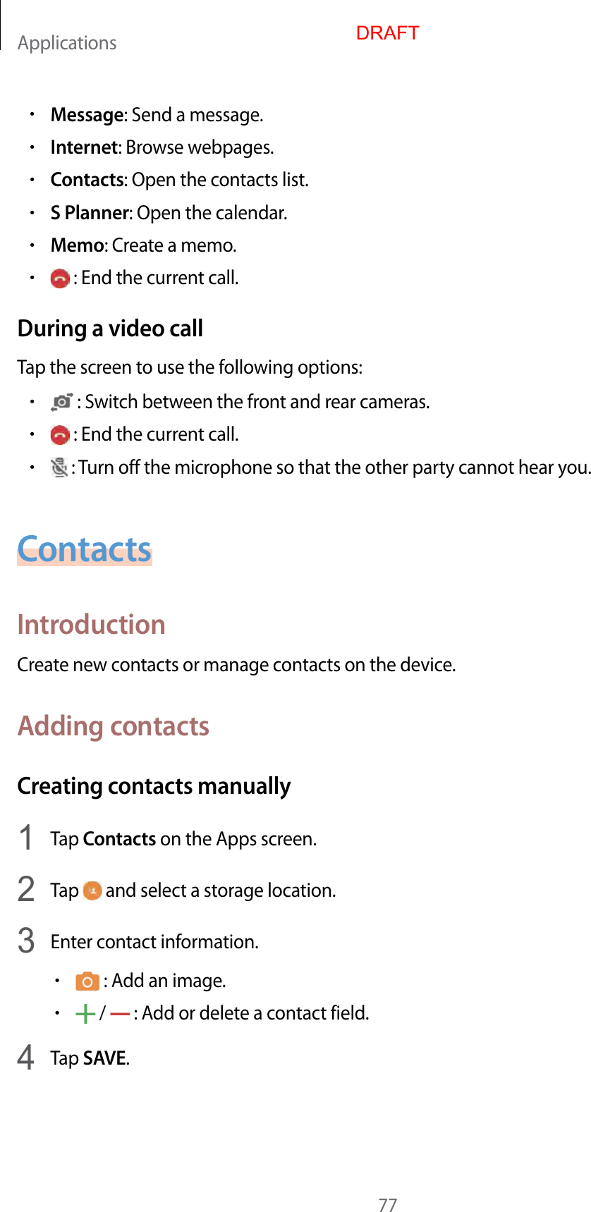 Applications77•Message: Send a message.•Internet: Browse webpages.•Contacts: Open the contacts list.•S Planner: Open the calendar.•Memo: Create a memo.• : End the current call.During a video callTap the screen to use the following options:• : Switch between the front and rear cameras.• : End the current call.• : Turn off the microphone so that the other party cannot hear you.ContactsIntroductionCreate new contacts or manage contacts on the device.Adding contactsCreating contacts manually1  Tap Contacts on the Apps screen.2  Tap   and select a storage location.3  Enter contact information.• : Add an image.• /   : Add or delete a contact field.4  Tap SAVE.DRAFT