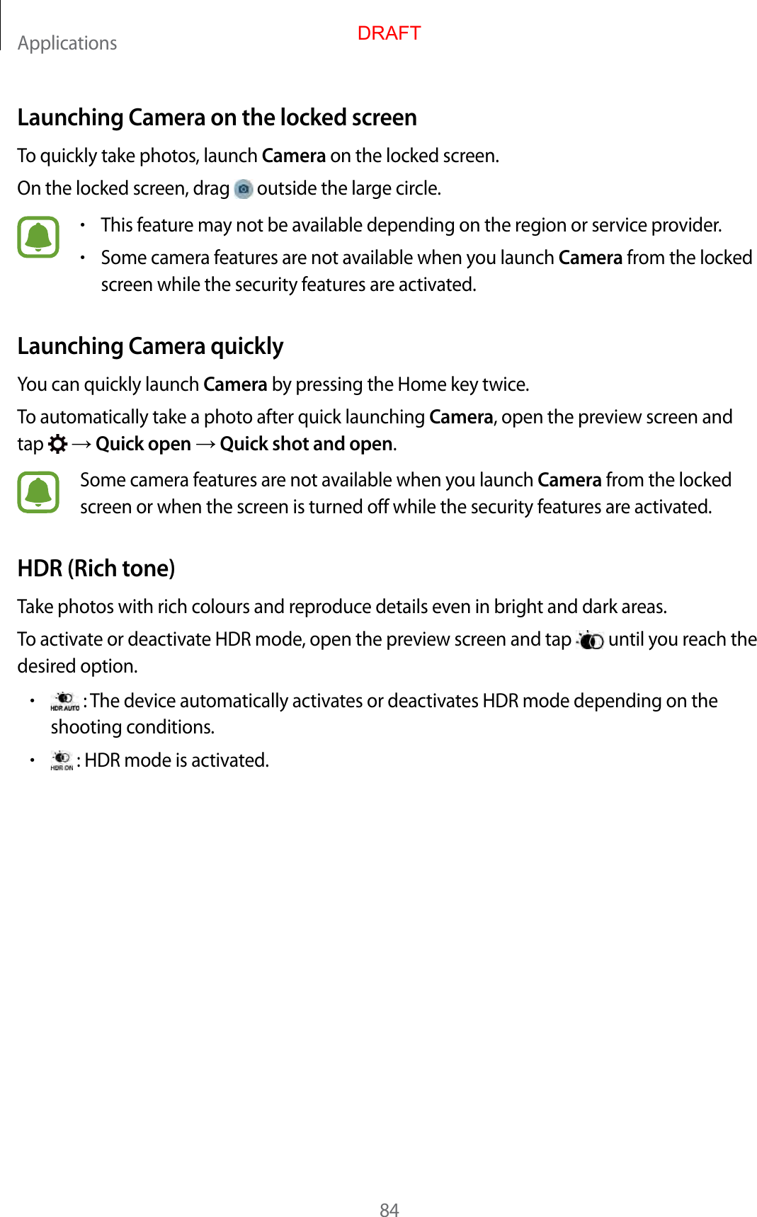 Applications84Launching Camera on the locked screenTo quickly take photos, launch Camera on the locked screen.On the locked screen, drag   outside the large circle.•This feature may not be available depending on the region or service provider.•Some camera features are not available when you launch Camera from the locked screen while the security features are activated.Launching Camera quicklyYou can quickly launch Camera by pressing the Home key twice.To automatically take a photo after quick launching Camera, open the preview screen and tap    Quick open  Quick shot and open.Some camera features are not available when you launch Camera from the locked screen or when the screen is turned off while the security features are activated.HDR (Rich tone)Take photos with rich colours and reproduce details even in bright and dark areas.To activate or deactivate HDR mode, open the preview screen and tap   until you reach the desired option.• : The device automatically activates or deactivates HDR mode depending on the shooting conditions.• : HDR mode is activated.DRAFT