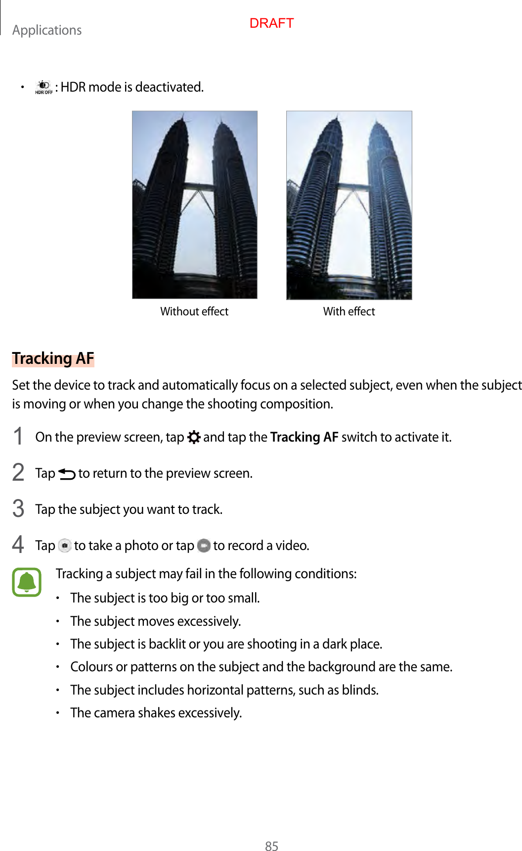 Applications85•: HDR mode is deactivated.Without effect With effectTracking AFSet the device to track and automatically focus on a selected subject, even when the subject is moving or when you change the shooting composition.1  On the preview screen, tap   and tap the Tracking AF switch to activate it.2  Tap   to return to the preview screen.3  Tap the subject you want to track.4  Tap   to take a photo or tap   to record a video.Tracking a subject may fail in the following conditions:•The subject is too big or too small.•The subject moves excessively.•The subject is backlit or you are shooting in a dark place.•Colours or patterns on the subject and the background are the same.•The subject includes horizontal patterns, such as blinds.•The camera shakes excessively.DRAFT