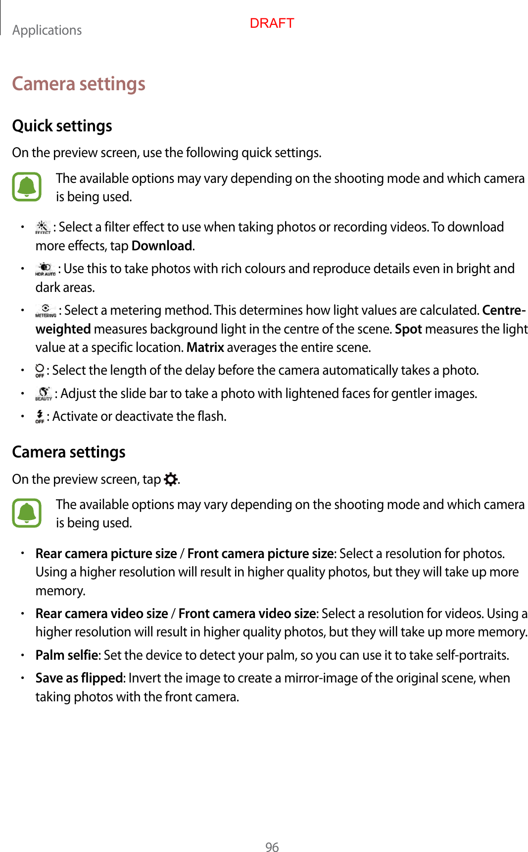 Applications96Camera settingsQuick settingsOn the preview screen, use the following quick settings.The available options may vary depending on the shooting mode and which camera is being used.• : Select a filter effect to use when taking photos or recording videos. To download more effects, tap Download.• : Use this to take photos with rich colours and reproduce details even in bright and dark areas.• : Select a metering method. This determines how light values are calculated. Centre-weighted measures background light in the centre of the scene. Spot measures the light value at a specific location. Matrix averages the entire scene.• : Select the length of the delay before the camera automatically takes a photo.• : Adjust the slide bar to take a photo with lightened faces for gentler images.• : Activate or deactivate the flash.Camera settingsOn the preview screen, tap  .The available options may vary depending on the shooting mode and which camera is being used.•Rear camera picture size / Front camera picture size: Select a resolution for photos. Using a higher resolution will result in higher quality photos, but they will take up more memory.•Rear camera video size / Front camera video size: Select a resolution for videos. Using a higher resolution will result in higher quality photos, but they will take up more memory.•Palm selfie: Set the device to detect your palm, so you can use it to take self-portraits.•Save as flipped: Invert the image to create a mirror-image of the original scene, when taking photos with the front camera.DRAFT