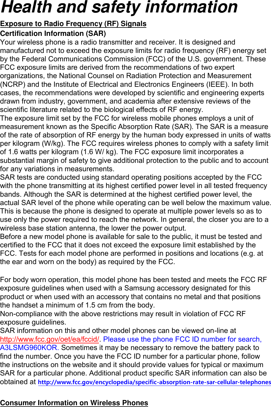 Health and safety information Exposure to Radio Frequency (RF) Signals Certification Information (SAR) Your wireless phone is a radio transmitter and receiver. It is designed and manufactured not to exceed the exposure limits for radio frequency (RF) energy set by the Federal Communications Commission (FCC) of the U.S. government. These FCC exposure limits are derived from the recommendations of two expert organizations, the National Counsel on Radiation Protection and Measurement (NCRP) and the Institute of Electrical and Electronics Engineers (IEEE). In both cases, the recommendations were developed by scientific and engineering experts drawn from industry, government, and academia after extensive reviews of the scientific literature related to the biological effects of RF energy. The exposure limit set by the FCC for wireless mobile phones employs a unit of measurement known as the Specific Absorption Rate (SAR). The SAR is a measure of the rate of absorption of RF energy by the human body expressed in units of watts per kilogram (W/kg). The FCC requires wireless phones to comply with a safety limit of 1.6 watts per kilogram (1.6 W/ kg). The FCC exposure limit incorporates a substantial margin of safety to give additional protection to the public and to account for any variations in measurements. SAR tests are conducted using standard operating positions accepted by the FCC with the phone transmitting at its highest certified power level in all tested frequency bands. Although the SAR is determined at the highest certified power level, the actual SAR level of the phone while operating can be well below the maximum value. This is because the phone is designed to operate at multiple power levels so as to use only the power required to reach the network. In general, the closer you are to a wireless base station antenna, the lower the power output. Before a new model phone is available for sale to the public, it must be tested and certified to the FCC that it does not exceed the exposure limit established by the FCC. Tests for each model phone are performed in positions and locations (e.g. at the ear and worn on the body) as required by the FCC.    For body worn operation, this model phone has been tested and meets the FCC RF exposure guidelines when used with a Samsung accessory designated for this product or when used with an accessory that contains no metal and that positions the handset a minimum of 1.5 cm from the body.   Non-compliance with the above restrictions may result in violation of FCC RF exposure guidelines. SAR information on this and other model phones can be viewed on-line at http://www.fcc.gov/oet/ea/fccid/. Please use the phone FCC ID number for search, A3LSMG960KOR. Sometimes it may be necessary to remove the battery pack tofind the number. Once you have the FCC ID number for a particular phone, follow the instructions on the website and it should provide values for typical or maximum SAR for a particular phone. Additional product specific SAR information can also be obtained at http://www.fcc.gov/encyclopedia/specific-absorption-rate-sar-cellular-telephones Consumer Information on Wireless Phones 