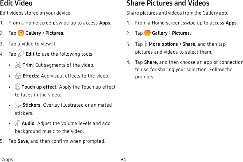 Edit VideoEdit videos stored on your device.1.  From a Home screen, swipe up to access Apps.2.  Tap   Gallery &gt; Pictures.3.  Tap a video to view it.4.  Tap   Edit to use the following tools:• Trim: Cut segments of the video.• Effects: Add visual effects to the video.• Touch up effect:Apply the Touch up effect to faces in the video.• Stickers: Overlay illustrated or animated stickers.• Audio: Adjust the volume levels and add background music to the video.5.  Tap Save, and then confirm when prompted.Share Pictures and VideosShare pictures and videos from the Gallery app.1.  From a Home screen, swipe up to access Apps.2.  Tap   Gallery &gt; Pictures.3.  Tap   More options &gt; Share, and then tap pictures and videos to select them.4.  Tap Share, and then choose an app or connection to use for sharing your selection. Follow the prompts.Apps 94