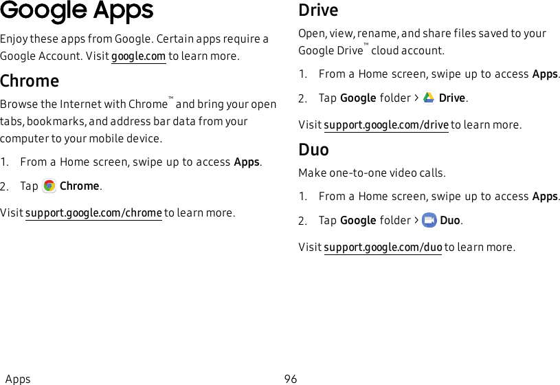 Google AppsEnjoy these apps from Google. Certain apps require a Google Account. Visit google.com to learn more.ChromeBrowse the Internet with Chrome™ and bring your open tabs, bookmarks, and address bar data from your computer to your mobile device.1.  From a Home screen, swipe up to access Apps.2.  Tap   Chrome.Visit support.google.com/chrome to learn more.DriveOpen, view, rename, and share files saved to your Google Drive™ cloud account.1.  From a Home screen, swipe up to access Apps.2.  Tap Google folder &gt;   Drive.Visit support.google.com/drive to learn more.DuoMake one-to-one video calls.1.  From a Home screen, swipe up to access Apps.2.  Tap Google folder &gt;   Duo.Visit support.google.com/duo to learn more.Apps 96