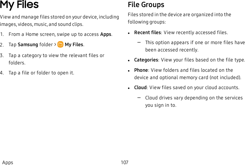 My FilesView and manage files stored on your device, including images, videos, music, and sound clips.1.  From a Home screen, swipe up to access Apps.2.  Tap Samsung folder &gt;   My Files.3.  Tap a category to view the relevant files or folders.4.  Tap a file or folder to open it.File GroupsFiles stored in the device are organized into the following groups:lRecent files: View recently accessed files.             –This option appears if one or more files have been accessed recently.lCategories: View your files based on the file type.           lPhone: View folders and files located on the device and optional memory card (not included). lCloud: View files saved on your cloud accounts.             –Cloud drives vary depending on the services you sign in to.Apps 107