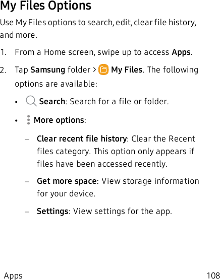 My Files OptionsUse My Files options to search, edit, clear file history, and more.1.  From a Home screen, swipe up to access Apps.2.  Tap Samsung folder &gt;   My Files. The following options are available:• Search: Search for a file or folder.• More options:–Clear recent file history: Clear the Recent files category. This option only appears if files have been accessed recently.–Get more space: View storage information for your device.–Settings: View settings for the app.Apps 108